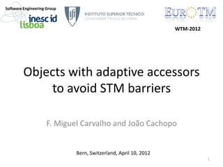 Objects with adaptive accessors
to avoid STM barriers
F. Miguel Carvalho and João Cachopo
1
WTM-2012
Software Engineering Group
Bern, Switzerland, April 10, 2012
 