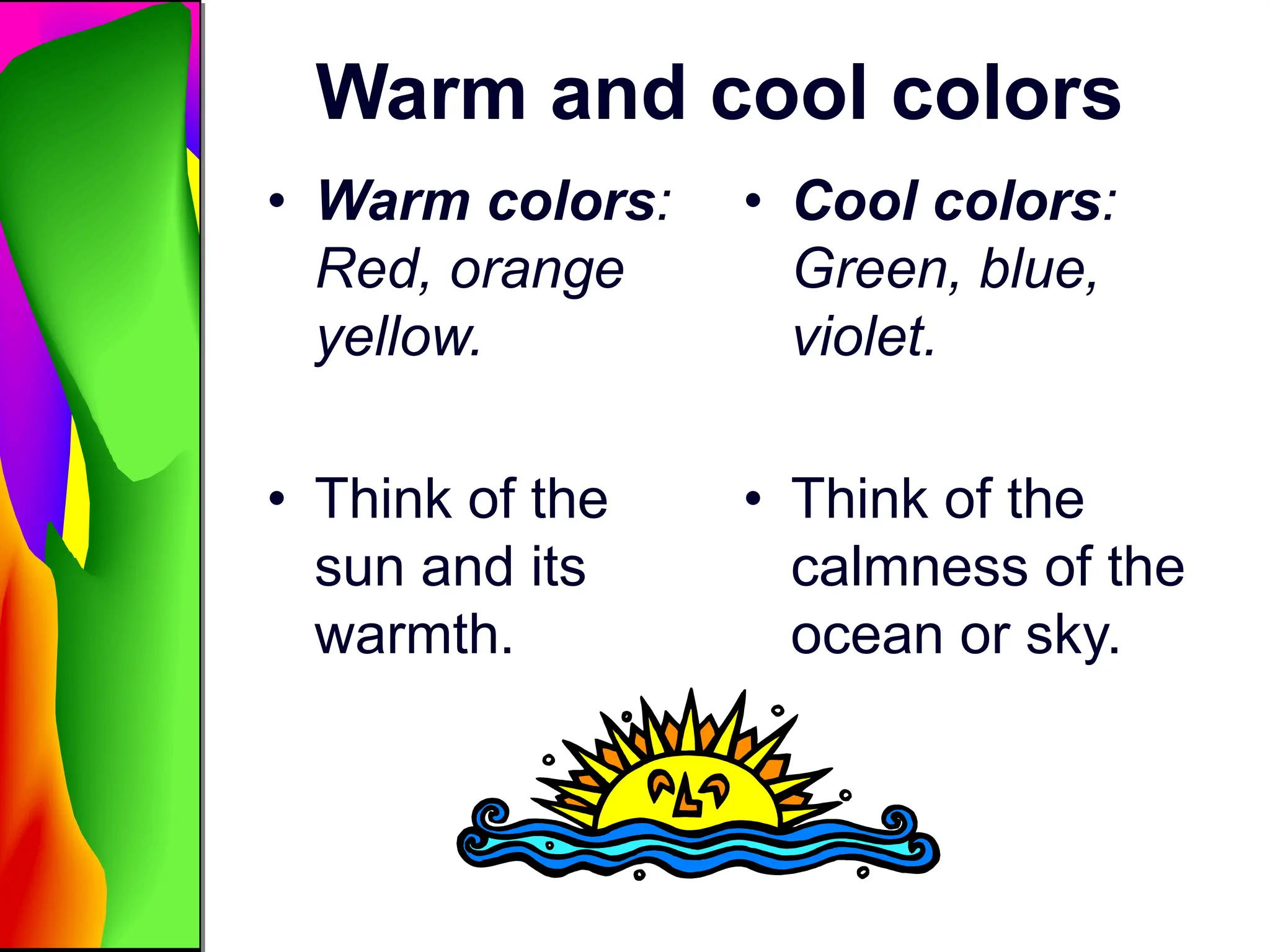 Warm and cool colors
• Warm colors:
Red, orange
yellow.
• Think of the
sun and its
warmth.
• Cool colors:
Green, blue,
violet.
• Think of the
calmness of the
ocean or sky.
 
