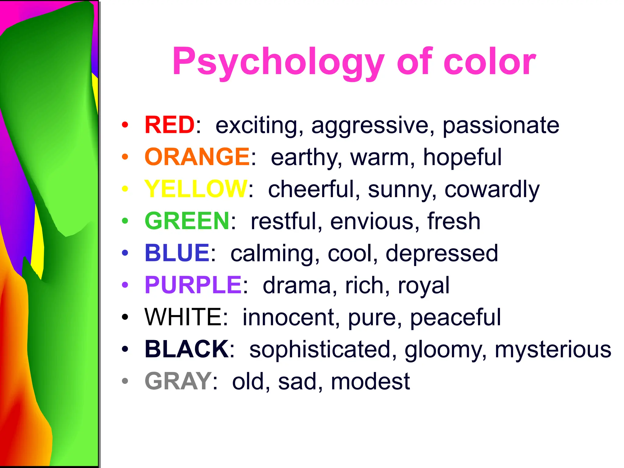Psychology of color
• RED: exciting, aggressive, passionate
• ORANGE: earthy, warm, hopeful
• YELLOW: cheerful, sunny, cowardly
• GREEN: restful, envious, fresh
• BLUE: calming, cool, depressed
• PURPLE: drama, rich, royal
• WHITE: innocent, pure, peaceful
• BLACK: sophisticated, gloomy, mysterious
• GRAY: old, sad, modest
 