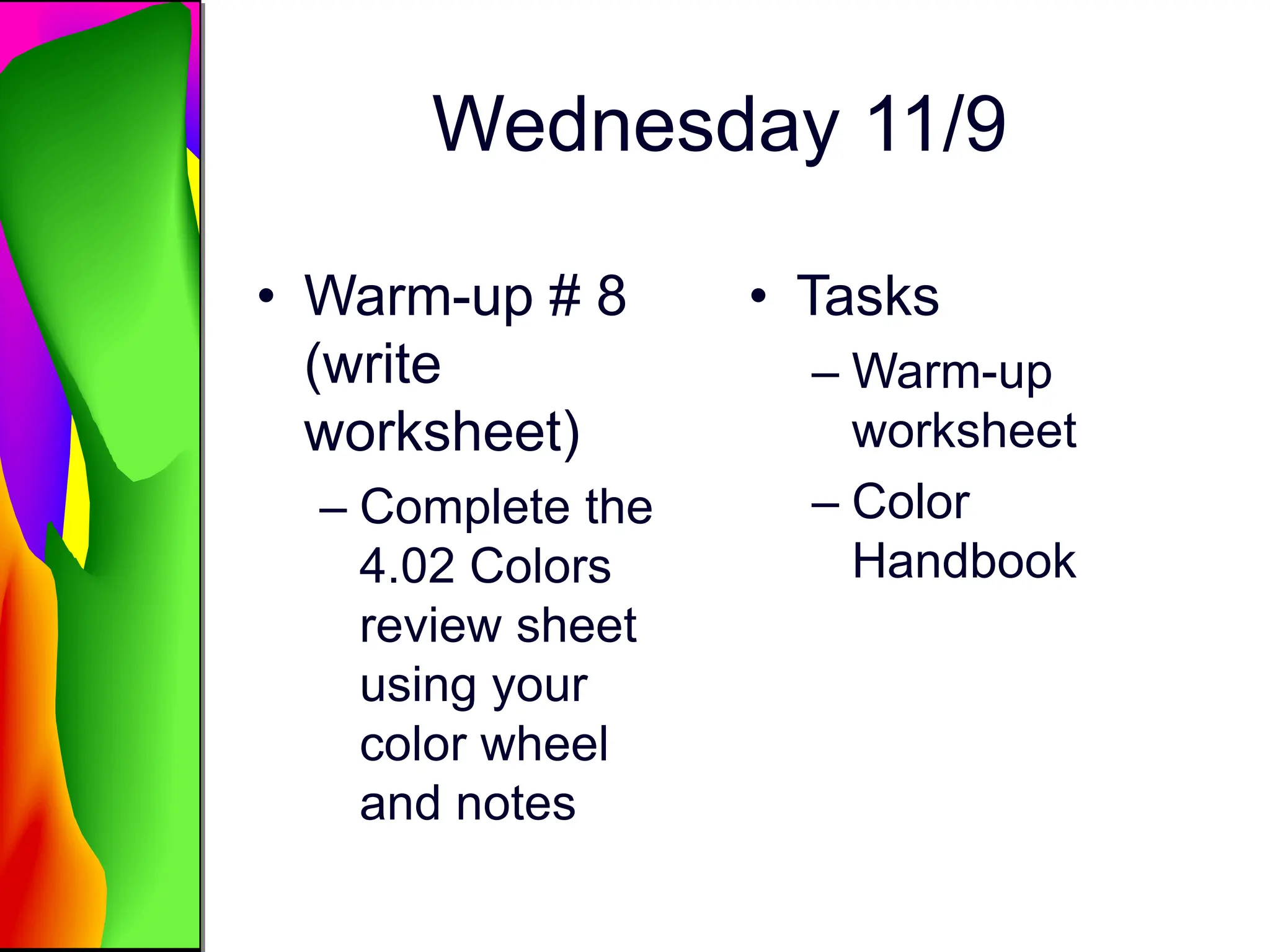 Wednesday 11/9
• Warm-up # 8
(write
worksheet)
– Complete the
4.02 Colors
review sheet
using your
color wheel
and notes
• Tasks
– Warm-up
worksheet
– Color
Handbook
 