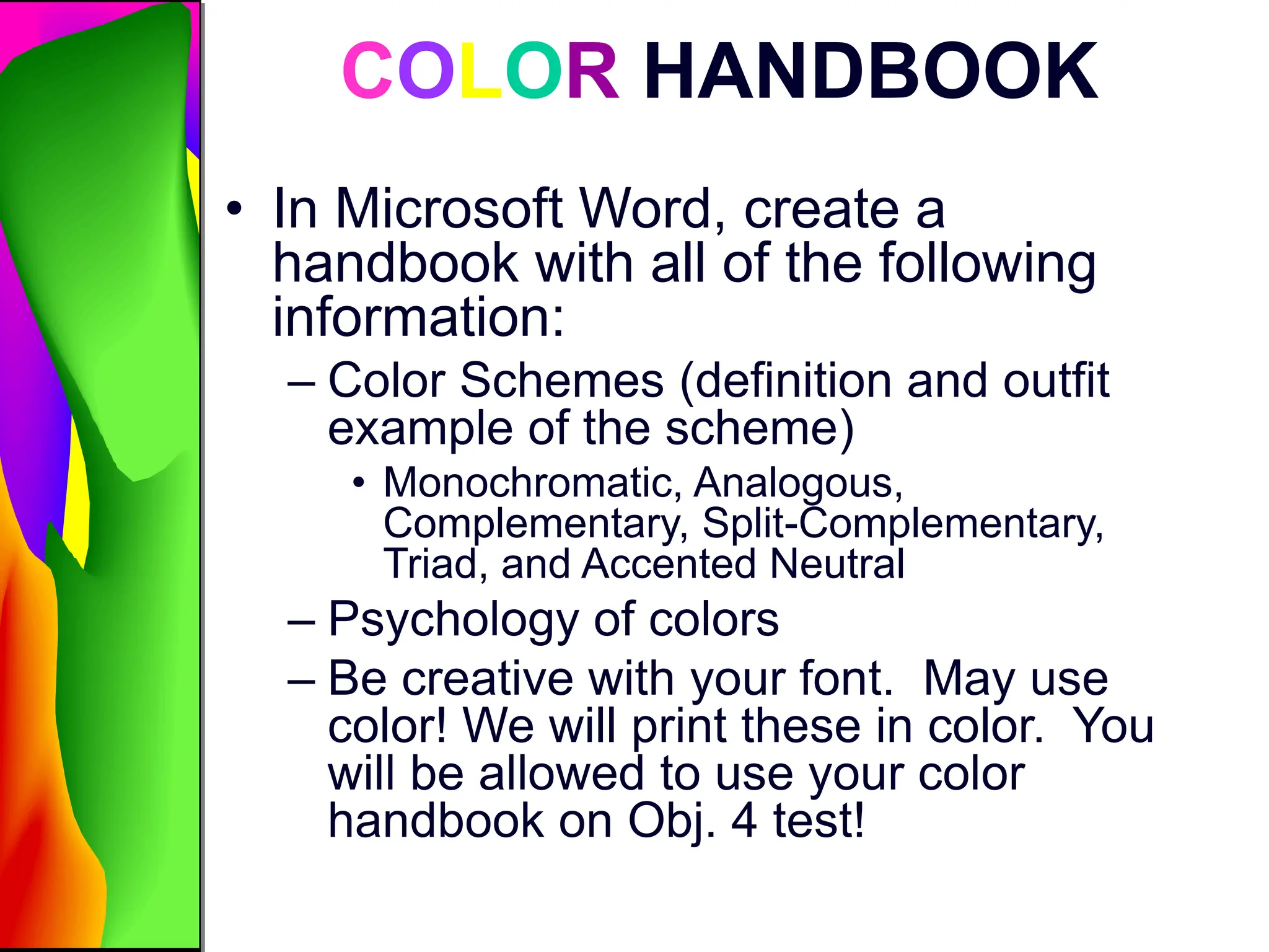 COLOR HANDBOOK
• In Microsoft Word, create a
handbook with all of the following
information:
– Color Schemes (definition and outfit
example of the scheme)
• Monochromatic, Analogous,
Complementary, Split-Complementary,
Triad, and Accented Neutral
– Psychology of colors
– Be creative with your font. May use
color! We will print these in color. You
will be allowed to use your color
handbook on Obj. 4 test!
 