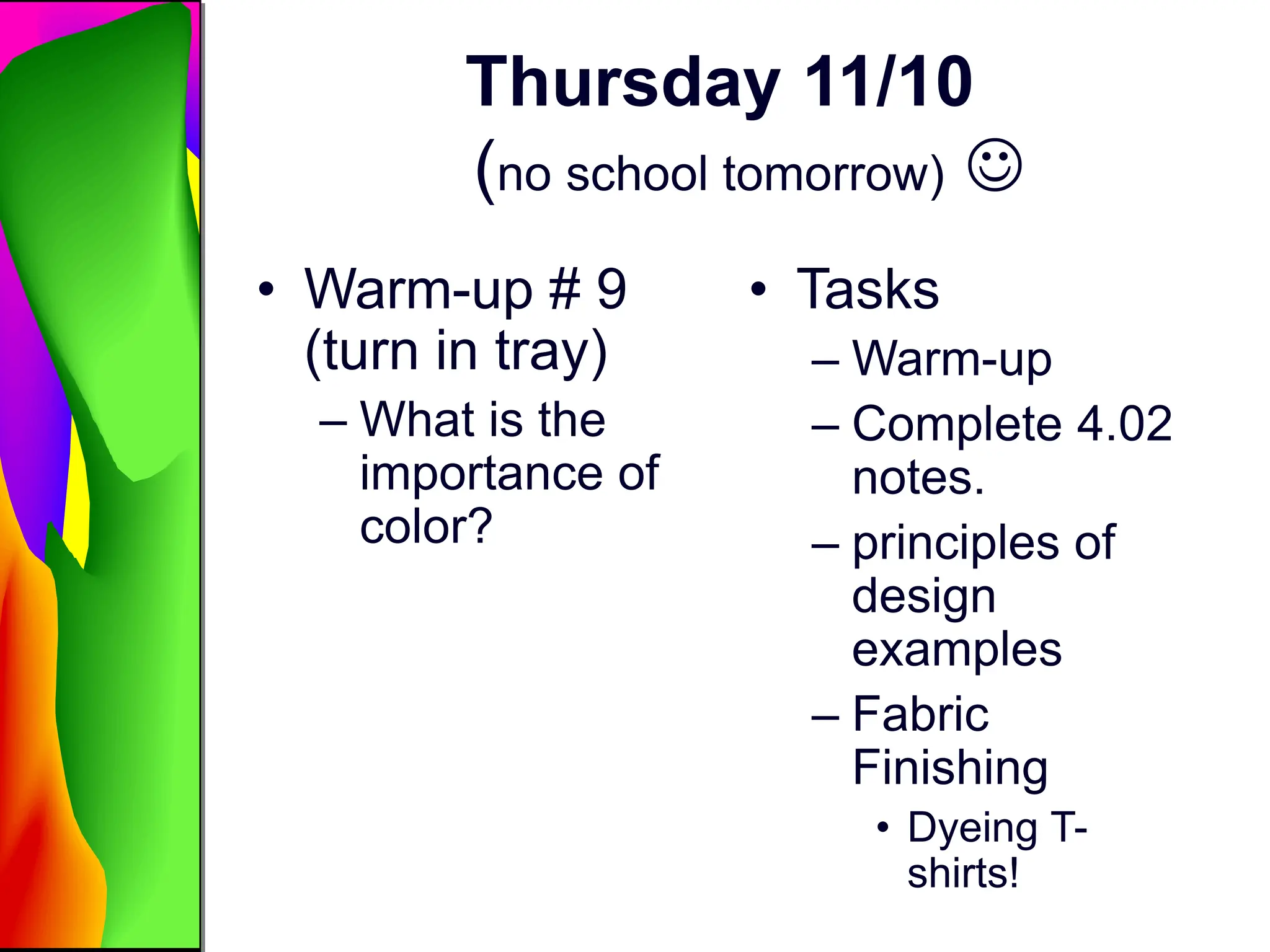 Thursday 11/10
(no school tomorrow) 
• Warm-up # 9
(turn in tray)
– What is the
importance of
color?
• Tasks
– Warm-up
– Complete 4.02
notes.
– principles of
design
examples
– Fabric
Finishing
• Dyeing T-
shirts!
 