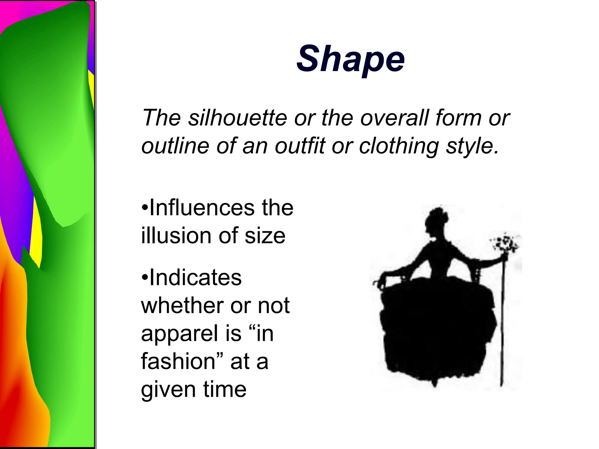 Shape
The silhouette or the overall form or
outline of an outfit or clothing style.
•Influences the
illusion of size
•Indicates
whether or not
apparel is “in
fashion” at a
given time
 