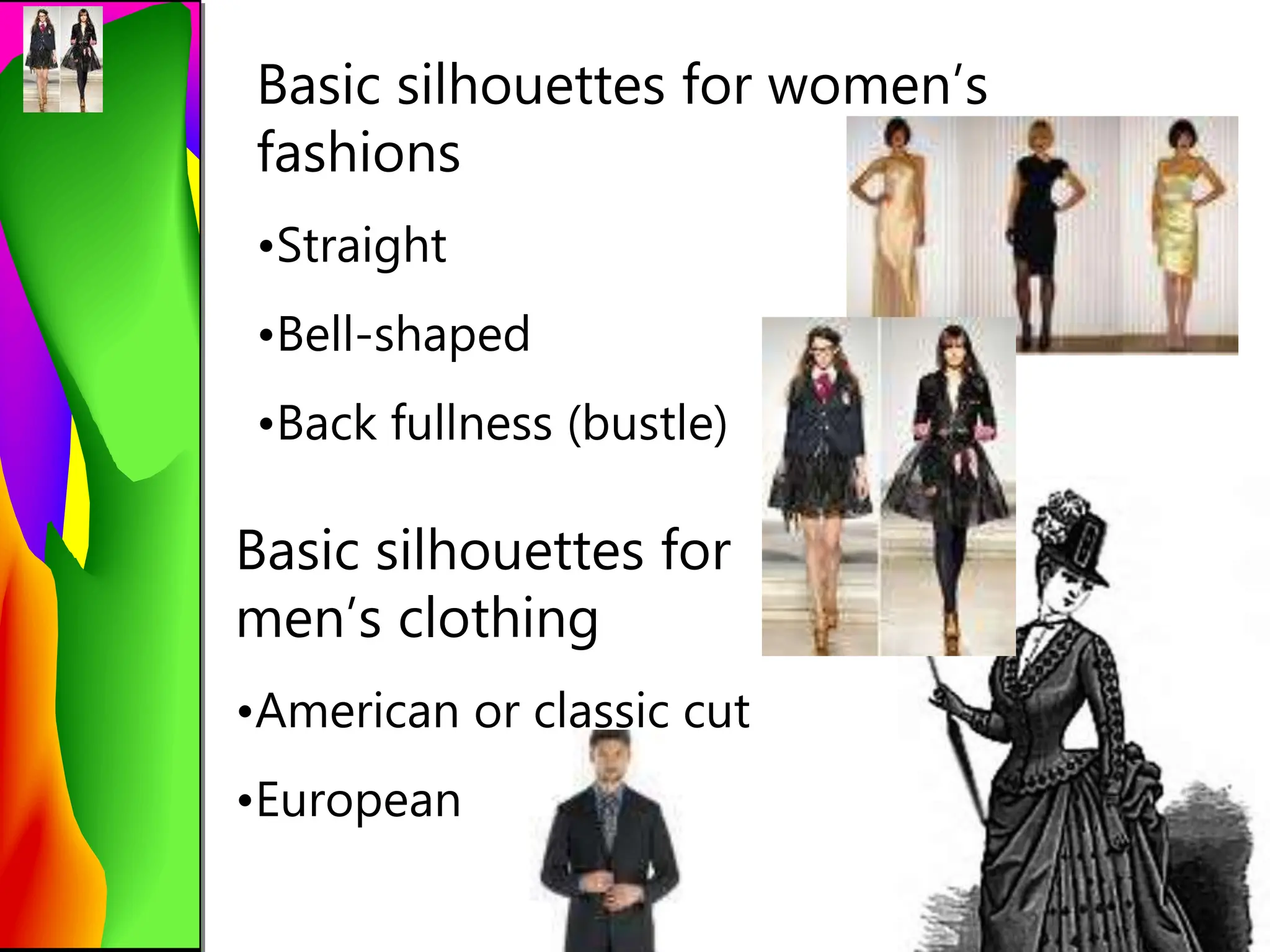 Basic silhouettes for women’s
fashions
•Straight
•Bell-shaped
•Back fullness (bustle)
Basic silhouettes for
men’s clothing
•American or classic cut
•European
 