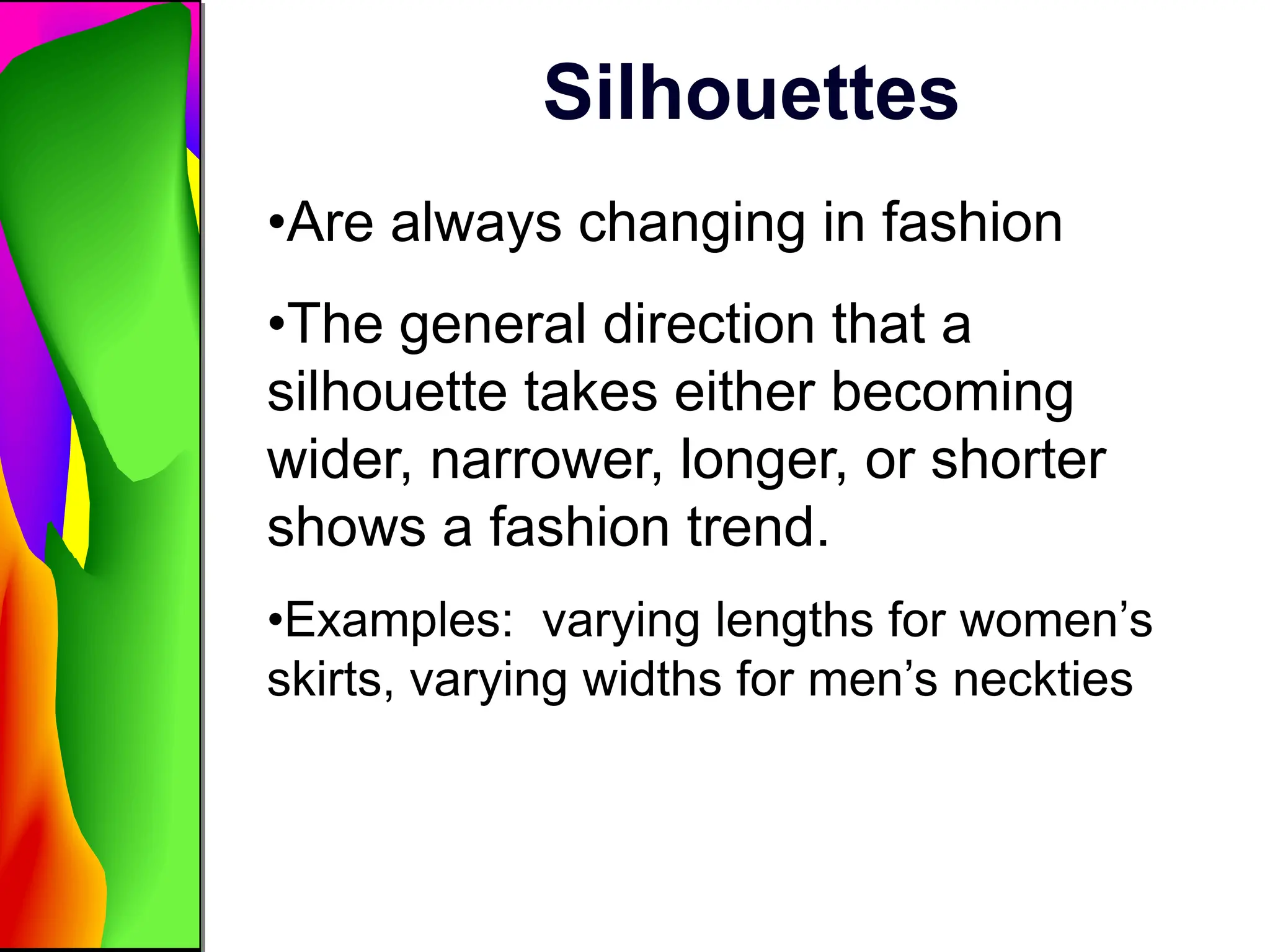 Silhouettes
•Are always changing in fashion
•The general direction that a
silhouette takes either becoming
wider, narrower, longer, or shorter
shows a fashion trend.
•Examples: varying lengths for women’s
skirts, varying widths for men’s neckties
 
