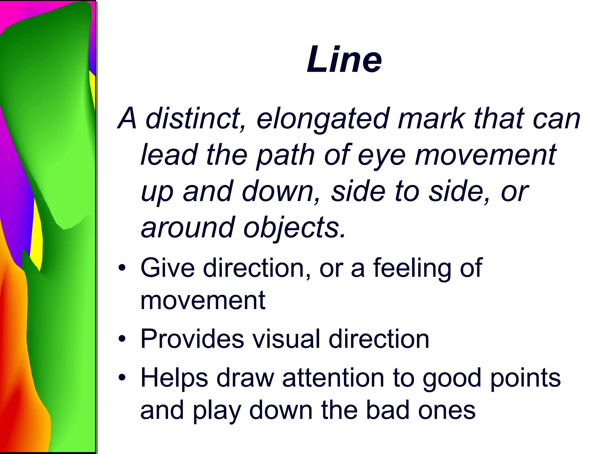 Line
A distinct, elongated mark that can
lead the path of eye movement
up and down, side to side, or
around objects.
• Give direction, or a feeling of
movement
• Provides visual direction
• Helps draw attention to good points
and play down the bad ones
 