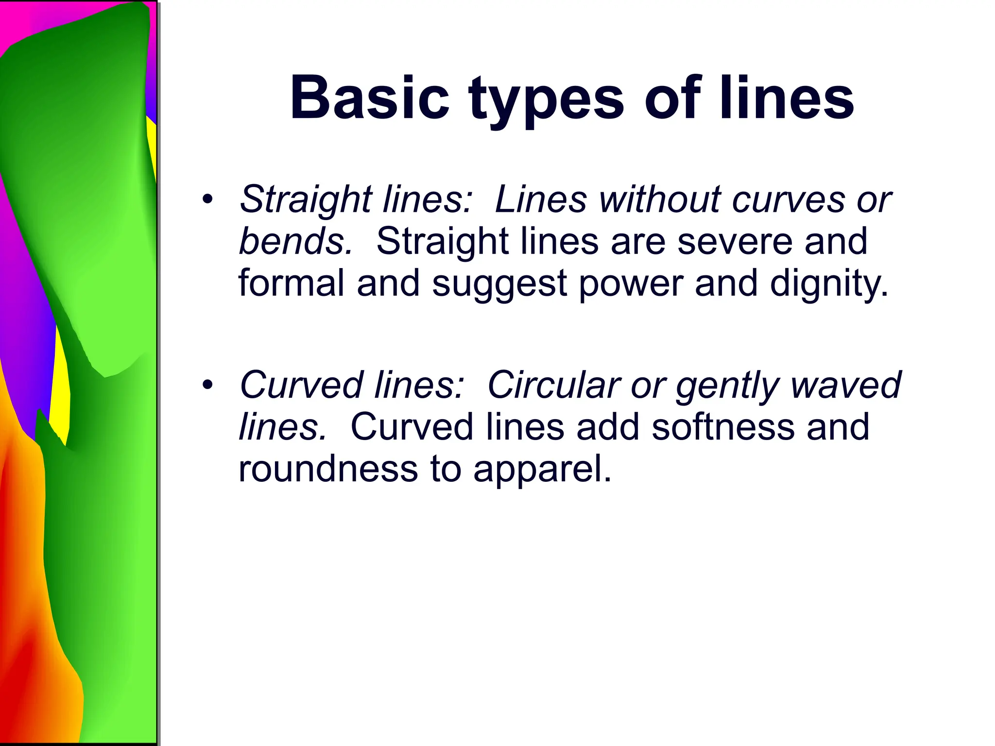 Basic types of lines
• Straight lines: Lines without curves or
bends. Straight lines are severe and
formal and suggest power and dignity.
• Curved lines: Circular or gently waved
lines. Curved lines add softness and
roundness to apparel.
 