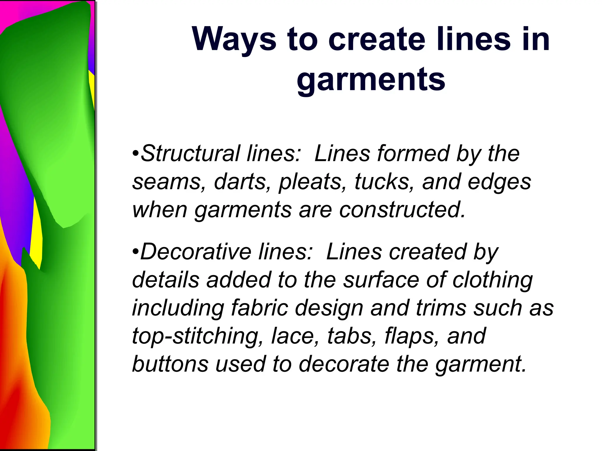 Ways to create lines in
garments
•Structural lines: Lines formed by the
seams, darts, pleats, tucks, and edges
when garments are constructed.
•Decorative lines: Lines created by
details added to the surface of clothing
including fabric design and trims such as
top-stitching, lace, tabs, flaps, and
buttons used to decorate the garment.
 