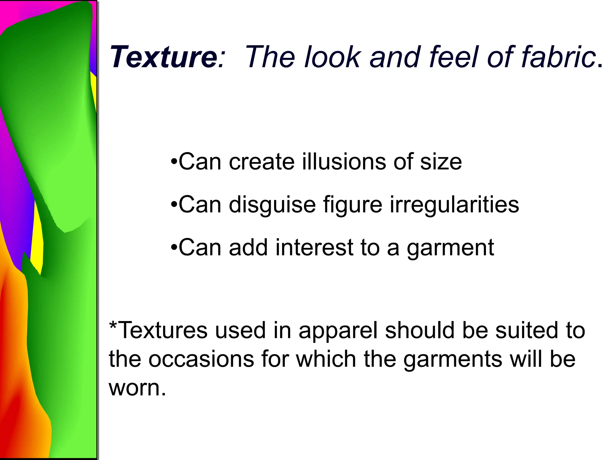 Texture: The look and feel of fabric.
•Can create illusions of size
•Can disguise figure irregularities
•Can add interest to a garment
*Textures used in apparel should be suited to
the occasions for which the garments will be
worn.
 