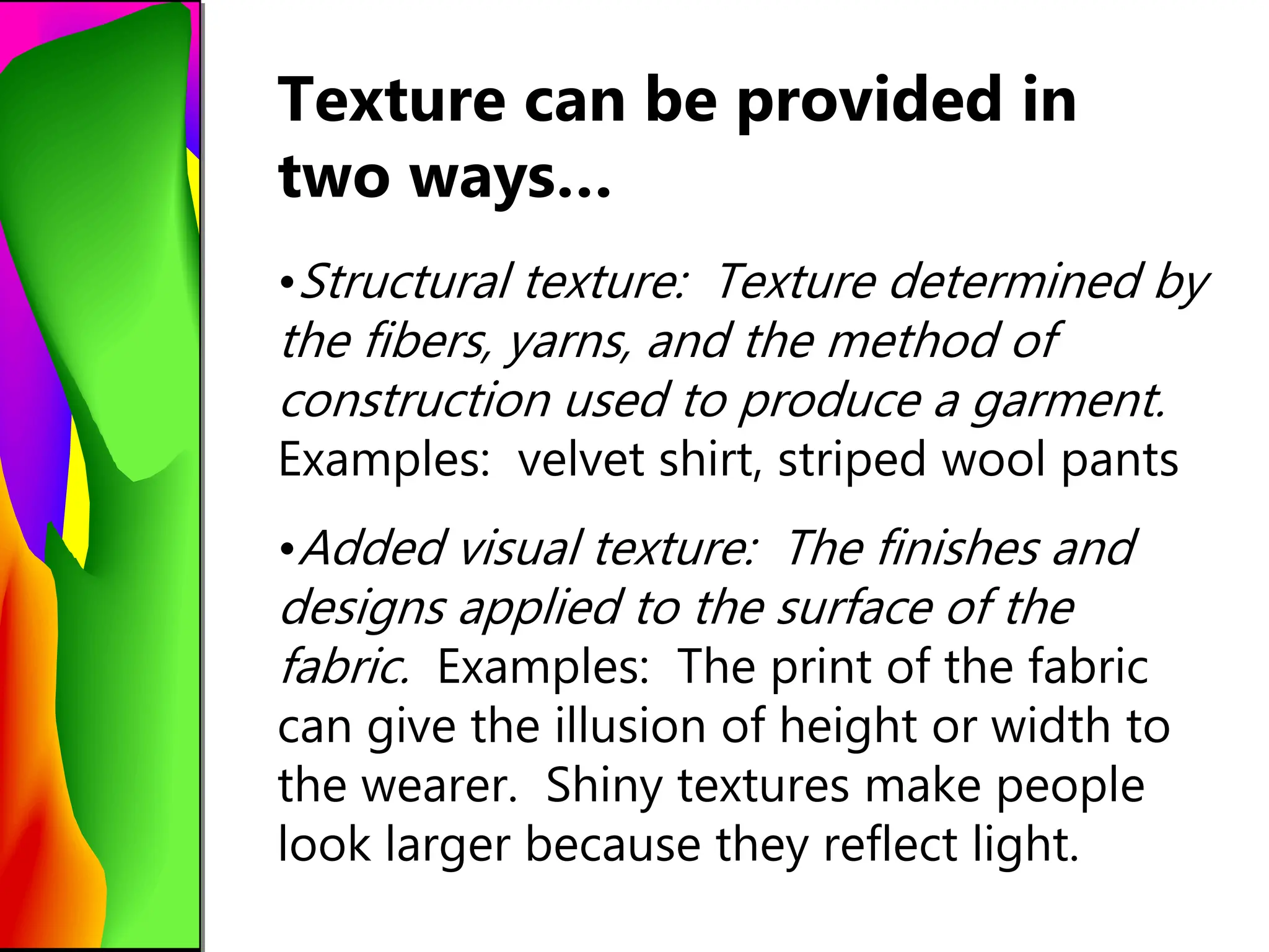 Texture can be provided in
two ways…
•Structural texture: Texture determined by
the fibers, yarns, and the method of
construction used to produce a garment.
Examples: velvet shirt, striped wool pants
•Added visual texture: The finishes and
designs applied to the surface of the
fabric. Examples: The print of the fabric
can give the illusion of height or width to
the wearer. Shiny textures make people
look larger because they reflect light.
 