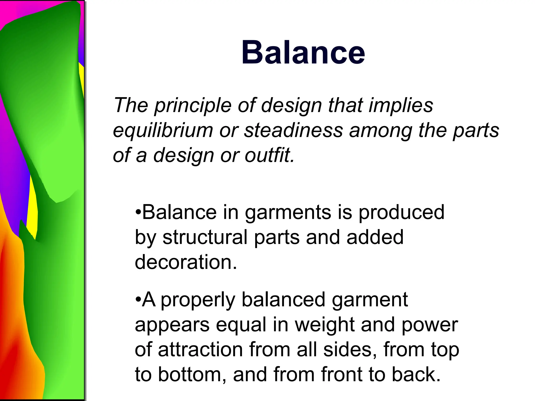 Balance
The principle of design that implies
equilibrium or steadiness among the parts
of a design or outfit.
•Balance in garments is produced
by structural parts and added
decoration.
•A properly balanced garment
appears equal in weight and power
of attraction from all sides, from top
to bottom, and from front to back.
 