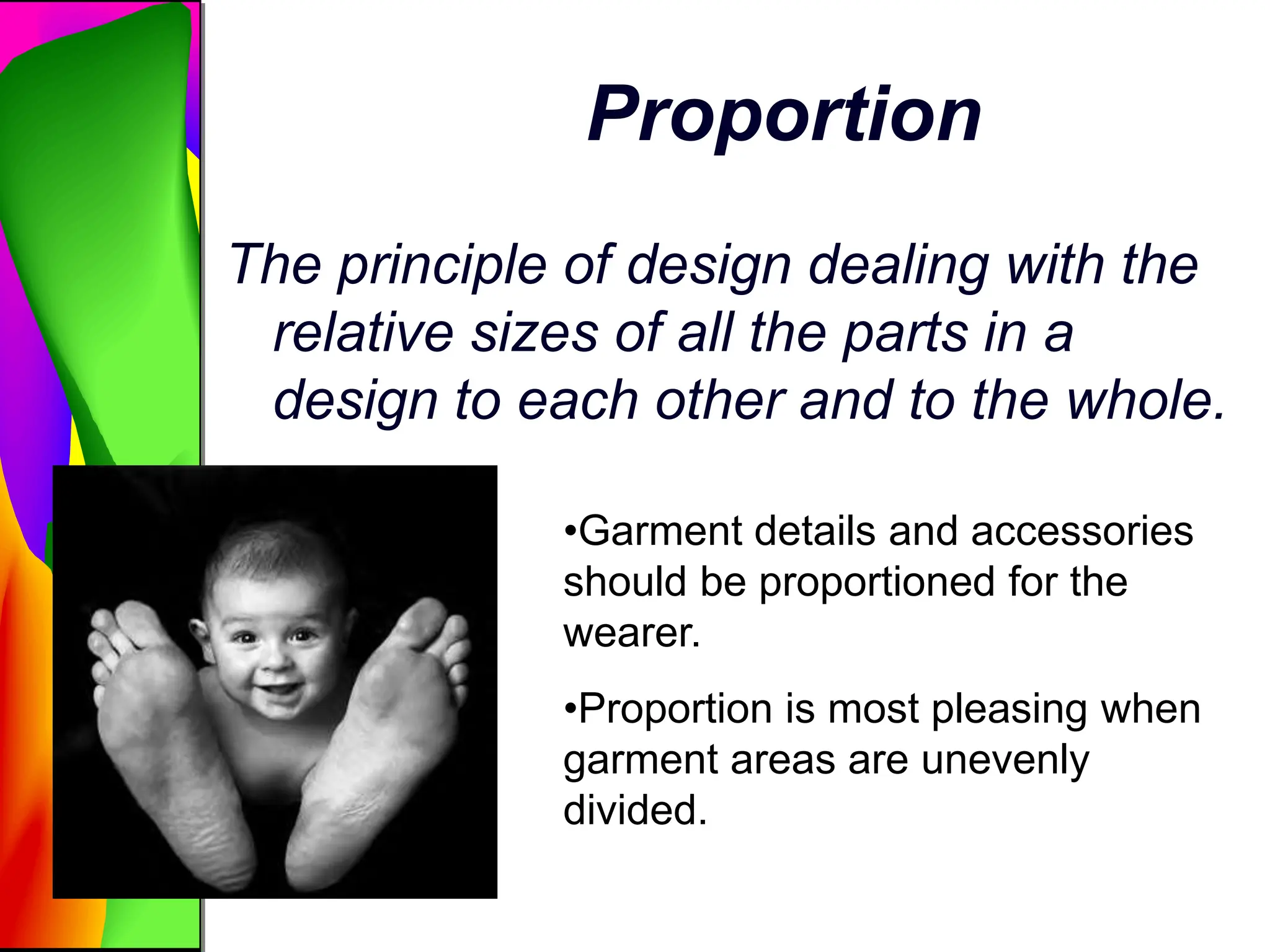 Proportion
The principle of design dealing with the
relative sizes of all the parts in a
design to each other and to the whole.
•Garment details and accessories
should be proportioned for the
wearer.
•Proportion is most pleasing when
garment areas are unevenly
divided.
 