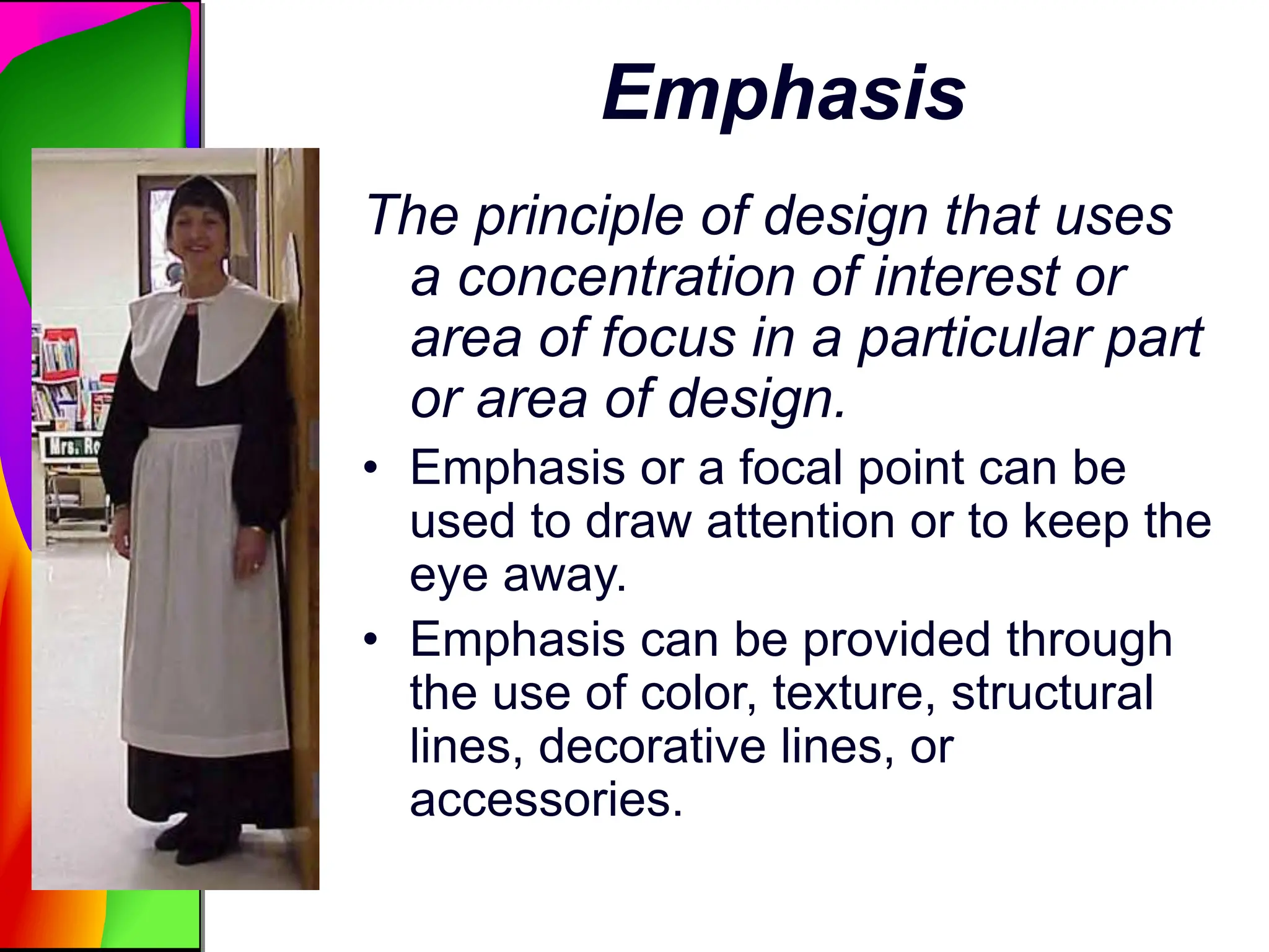 Emphasis
The principle of design that uses
a concentration of interest or
area of focus in a particular part
or area of design.
• Emphasis or a focal point can be
used to draw attention or to keep the
eye away.
• Emphasis can be provided through
the use of color, texture, structural
lines, decorative lines, or
accessories.
 