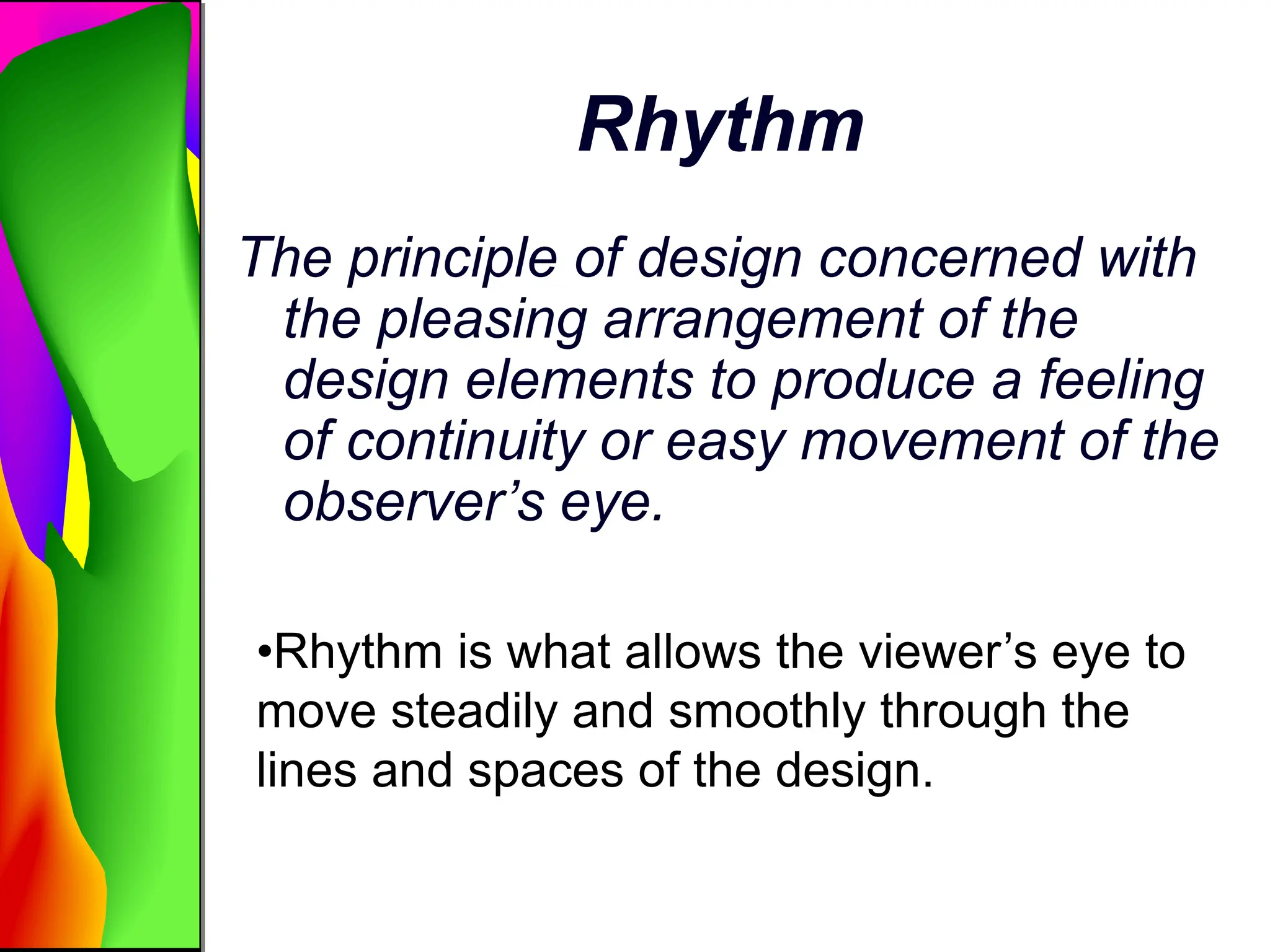 Rhythm
The principle of design concerned with
the pleasing arrangement of the
design elements to produce a feeling
of continuity or easy movement of the
observer’s eye.
•Rhythm is what allows the viewer’s eye to
move steadily and smoothly through the
lines and spaces of the design.
 