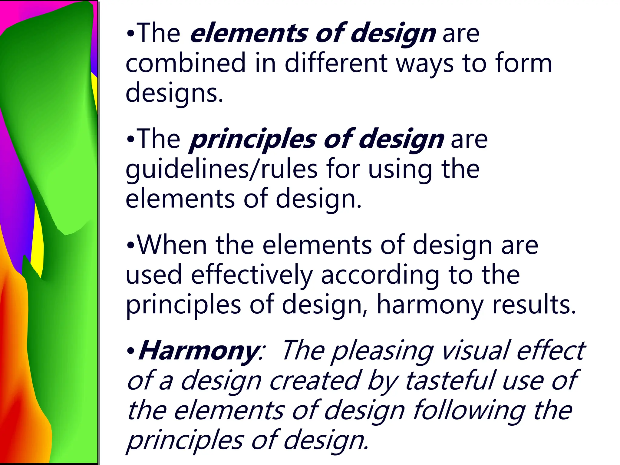•The elements of design are
combined in different ways to form
designs.
•The principles of design are
guidelines/rules for using the
elements of design.
•When the elements of design are
used effectively according to the
principles of design, harmony results.
•Harmony: The pleasing visual effect
of a design created by tasteful use of
the elements of design following the
principles of design.
 