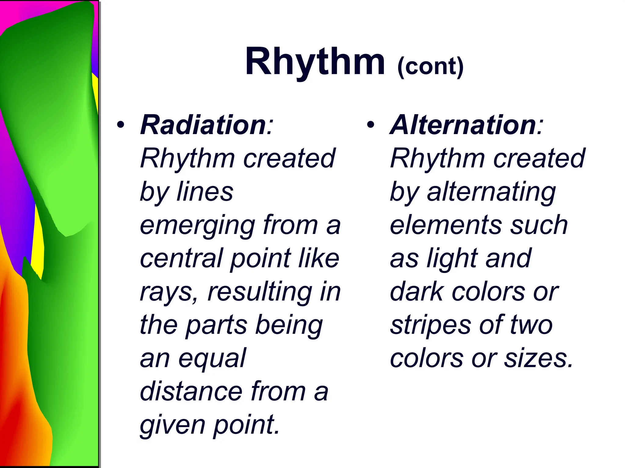 Rhythm (cont)
• Radiation:
Rhythm created
by lines
emerging from a
central point like
rays, resulting in
the parts being
an equal
distance from a
given point.
• Alternation:
Rhythm created
by alternating
elements such
as light and
dark colors or
stripes of two
colors or sizes.
 
