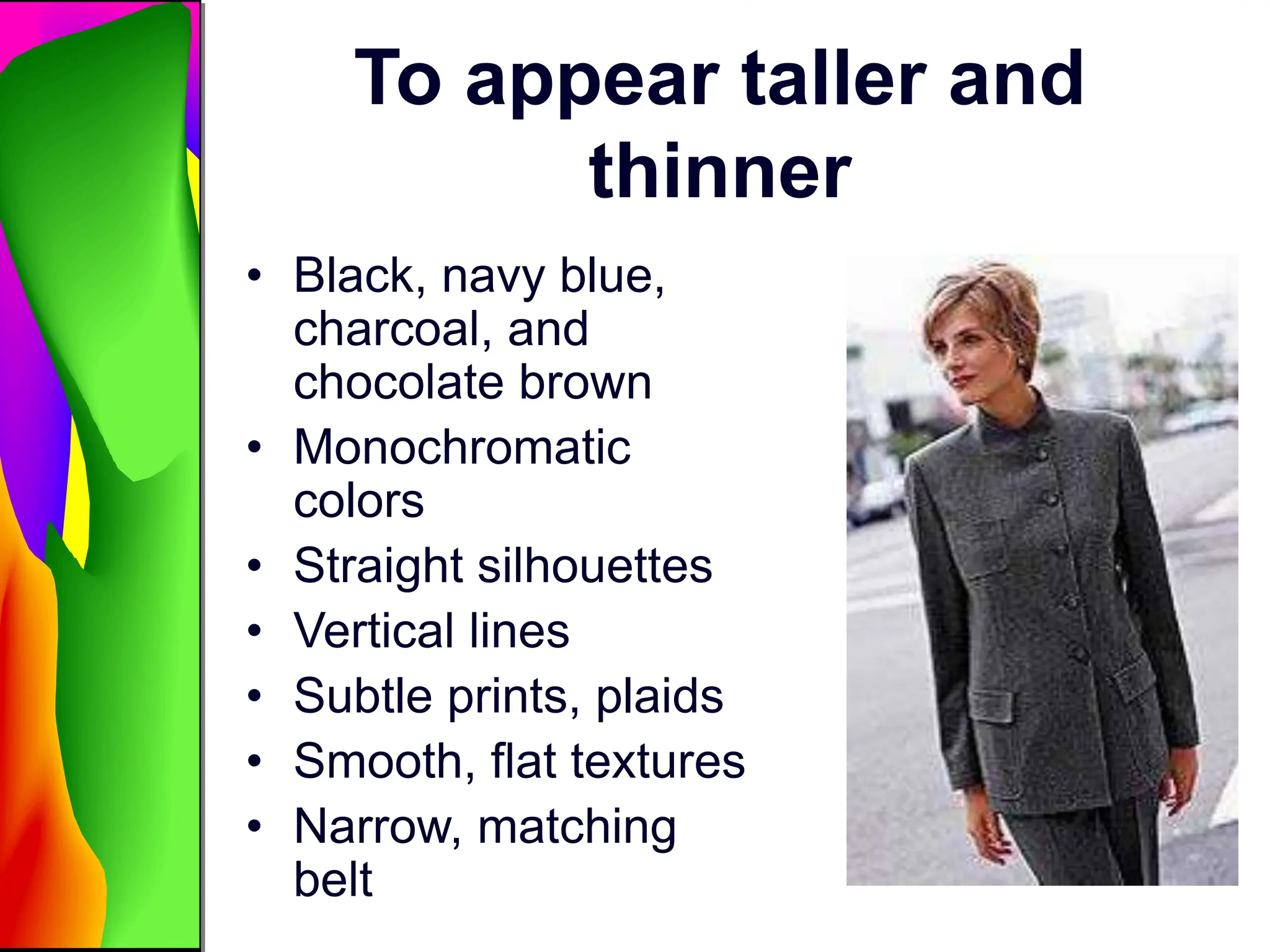 To appear taller and
thinner
• Black, navy blue,
charcoal, and
chocolate brown
• Monochromatic
colors
• Straight silhouettes
• Vertical lines
• Subtle prints, plaids
• Smooth, flat textures
• Narrow, matching
belt
 