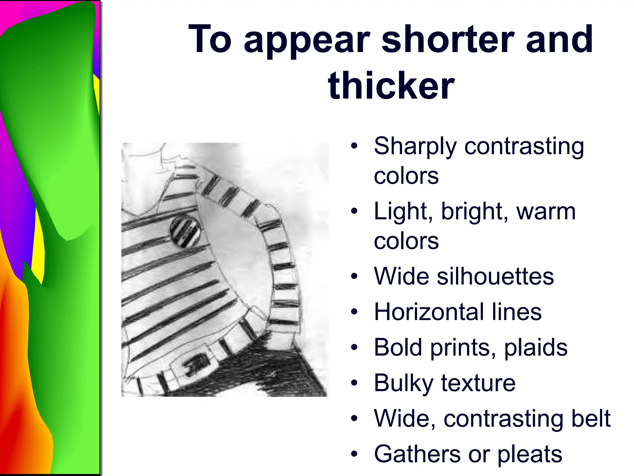 To appear shorter and
thicker
• Sharply contrasting
colors
• Light, bright, warm
colors
• Wide silhouettes
• Horizontal lines
• Bold prints, plaids
• Bulky texture
• Wide, contrasting belt
• Gathers or pleats
 