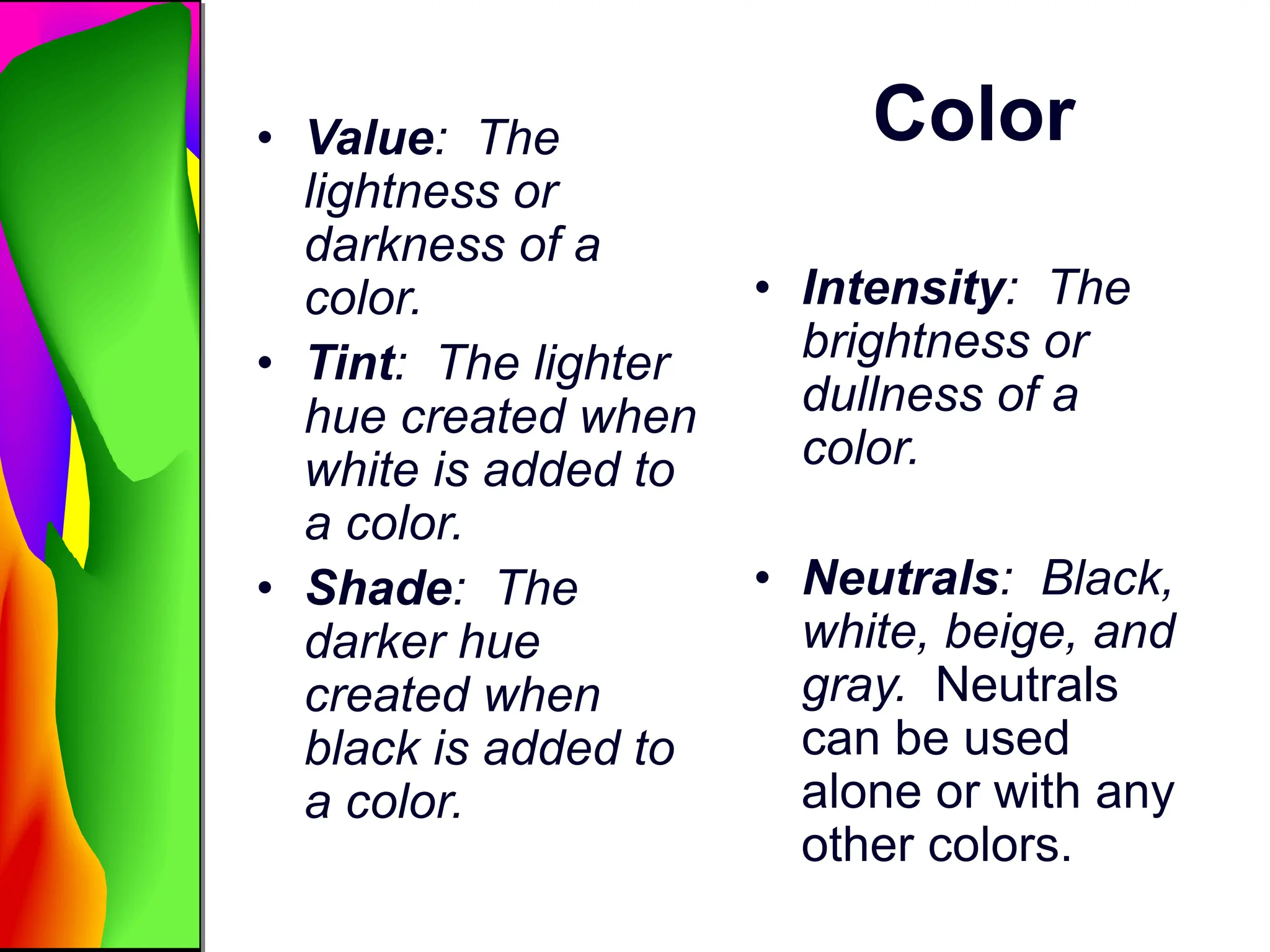 Color
• Value: The
lightness or
darkness of a
color.
• Tint: The lighter
hue created when
white is added to
a color.
• Shade: The
darker hue
created when
black is added to
a color.
• Intensity: The
brightness or
dullness of a
color.
• Neutrals: Black,
white, beige, and
gray. Neutrals
can be used
alone or with any
other colors.
 