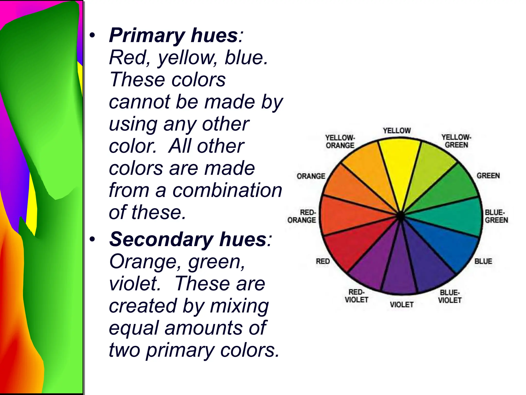 • Primary hues:
Red, yellow, blue.
These colors
cannot be made by
using any other
color. All other
colors are made
from a combination
of these.
• Secondary hues:
Orange, green,
violet. These are
created by mixing
equal amounts of
two primary colors.
 