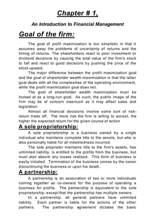 Chapter # 1,
An Introduction to Financial Management
Goal of the firm:
The goal of profit maximization is too simplistic in that it
assumes away the problems of uncertainty of returns and the
timing of returns. The shareholders react to poor investment or
dividend decisions by causing the total value of the firm's stock
to fall and react to good decisions by pushing the price of the
stock upward.
The major difference between the profit maximization goal
and the goal of shareholder wealth maximization is that the latter
goal deals with all the complexities of the operating environment,
while the profit maximization goal does not.
The goal of shareholder wealth maximization must be
looked at as a long-run goal. As such, the public image of the
firm may be of concern inasmuch as it may affect sales and
legislation
Almost all financial decisions involve some sort of risk-
return trade off. The more risk the firm is willing to accept, the
higher the expected return for the given course of action
A sole proprietorship:
A sole proprietorship is a business owned by a single
individual who maintains complete title to the assets, but who is
also personally liable for all indebtedness incurred.
The sole proprietor maintains title to the firm's assets, has
unlimited liability, is entitled to the profits from the business, but
must also absorb any losses realized. This form of business is
easily initiated. Termination of the business comes by the owner
discontinuing the business or upon his death.
A partnership:
A partnership is an association of two or more individuals
coming together as co-owners for the purpose of operating a
business for profits. The partnership is equivalent to the sole
proprietorship, except that the partnership has multiple owners.
In a partnership, all general partners have unlimited
liability. Each partner is liable for the actions of the other
partners. The partnership agreement dictates the basic
 