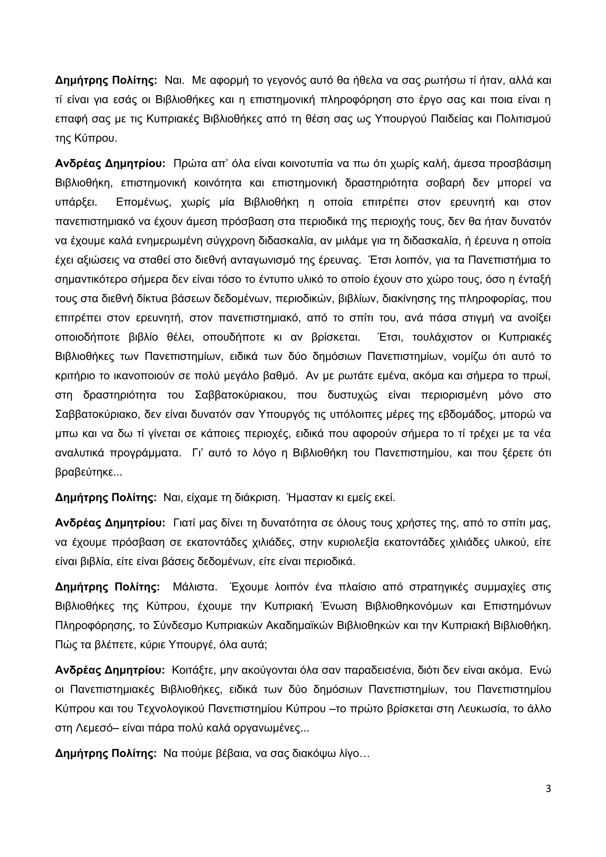 Δημήτρης Πολίτης: Ναι. Με αφορμή το γεγονός αυτό θα ήθελα να σας ρωτήσω τί ήταν, αλλά και
τί είναι για εσάς οι Βιβλιοθήκες και η επιστημονική πληροφόρηση στο έργο σας και ποια είναι η
επαφή σας με τις Κυπριακές Βιβλιοθήκες από τη θέση σας ως Υπουργού Παιδείας και Πολιτισμού
της Κύπρου.

Ανδρέας Δημητρίου: Πρώτα απ’ όλα είναι κοινοτυπία να πω ότι χωρίς καλή, άμεσα προσβάσιμη
Βιβλιοθήκη, επιστημονική κοινότητα και επιστημονική δραστηριότητα σοβαρή δεν μπορεί να
υπάρξει.    Επομένως, χωρίς μία Βιβλιοθήκη η οποία επιτρέπει στον ερευνητή και στον
πανεπιστημιακό να έχουν άμεση πρόσβαση στα περιοδικά της περιοχής τους, δεν θα ήταν δυνατόν
να έχουμε καλά ενημερωμένη σύγχρονη διδασκαλία, αν μιλάμε για τη διδασκαλία, ή έρευνα η οποία
έχει αξιώσεις να σταθεί στο διεθνή ανταγωνισμό της έρευνας. Έτσι λοιπόν, για τα Πανεπιστήμια το
σημαντικότερο σήμερα δεν είναι τόσο το έντυπο υλικό το οποίο έχουν στο χώρο τους, όσο η ένταξή
τους στα διεθνή δίκτυα βάσεων δεδομένων, περιοδικών, βιβλίων, διακίνησης της πληροφορίας, που
επιτρέπει στον ερευνητή, στον πανεπιστημιακό, από το σπίτι του, ανά πάσα στιγμή να ανοίξει
οποιοδήποτε βιβλίο θέλει, οπουδήποτε κι αν βρίσκεται.              Έτσι, τουλάχιστον οι Κυπριακές
Βιβλιοθήκες των Πανεπιστημίων, ειδικά των δύο δημόσιων Πανεπιστημίων, νομίζω ότι αυτό το
κριτήριο το ικανοποιούν σε πολύ μεγάλο βαθμό. Αν με ρωτάτε εμένα, ακόμα και σήμερα το πρωί,
στη δραστηριότητα του Σαββατοκύριακου, που δυστυχώς είναι περιορισμένη μόνο στο
Σαββατοκύριακο, δεν είναι δυνατόν σαν Υπουργός τις υπόλοιπες μέρες της εβδομάδος, μπορώ να
μπω και να δω τί γίνεται σε κάποιες περιοχές, ειδικά που αφορούν σήμερα το τί τρέχει με τα νέα
αναλυτικά προγράμματα. Γι’ αυτό το λόγο η Βιβλιοθήκη του Πανεπιστημίου, και που ξέρετε ότι
βραβεύτηκε...

Δημήτρης Πολίτης: Ναι, είχαμε τη διάκριση. Ήμασταν κι εμείς εκεί.

Ανδρέας Δημητρίου: Γιατί μας δίνει τη δυνατότητα σε όλους τους χρήστες της, από το σπίτι μας,
να έχουμε πρόσβαση σε εκατοντάδες χιλιάδες, στην κυριολεξία εκατοντάδες χιλιάδες υλικού, είτε
είναι βιβλία, είτε είναι βάσεις δεδομένων, είτε είναι περιοδικά.

Δημήτρης Πολίτης:        Μάλιστα.    Έχουμε λοιπόν ένα πλαίσιο από στρατηγικές συμμαχίες στις
Βιβλιοθήκες της Κύπρου, έχουμε την Κυπριακή Ένωση Βιβλιοθηκονόμων και Επιστημόνων
Πληροφόρησης, το Σύνδεσμο Κυπριακών Ακαδημαϊκών Βιβλιοθηκών και την Κυπριακή Βιβλιοθήκη.
Πώς τα βλέπετε, κύριε Υπουργέ, όλα αυτά;

Ανδρέας Δημητρίου: Κοιτάξτε, μην ακούγονται όλα σαν παραδεισένια, διότι δεν είναι ακόμα. Ενώ
οι Πανεπιστημιακές Βιβλιοθήκες, ειδικά των δύο δημόσιων Πανεπιστημίων, του Πανεπιστημίου
Κύπρου και του Τεχνολογικού Πανεπιστημίου Κύπρου –το πρώτο βρίσκεται στη Λευκωσία, το άλλο
στη Λεμεσό– είναι πάρα πολύ καλά οργανωμένες...

Δημήτρης Πολίτης: Να πούμε βέβαια, να σας διακόψω λίγο…


                                                                                                3
 