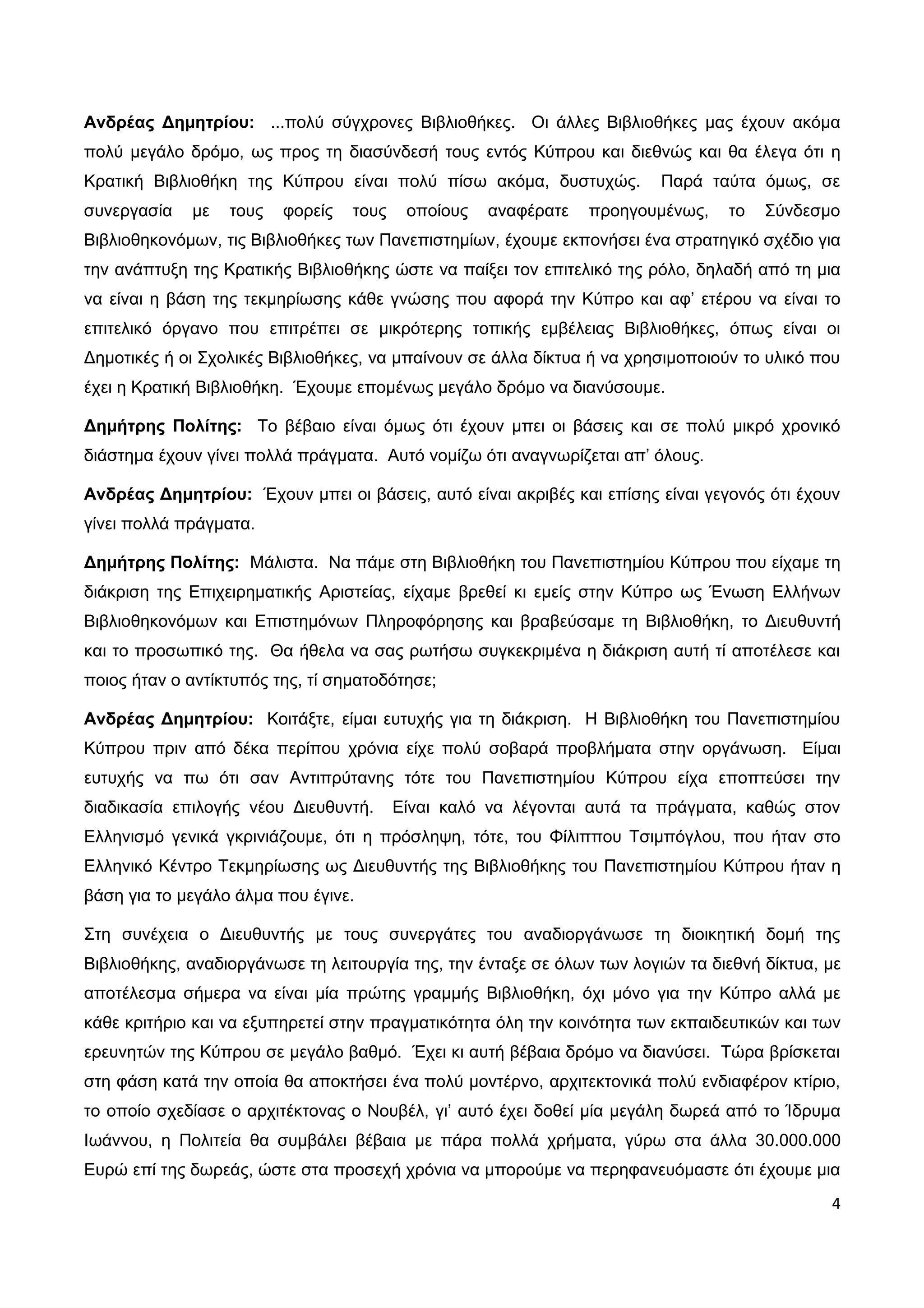 Ανδρέας Δημητρίου: ...πολύ σύγχρονες Βιβλιοθήκες. Οι άλλες Βιβλιοθήκες μας έχουν ακόμα
πολύ μεγάλο δρόμο, ως προς τη διασύνδεσή τους εντός Κύπρου και διεθνώς και θα έλεγα ότι η
Κρατική Βιβλιοθήκη της Κύπρου είναι πολύ πίσω ακόμα, δυστυχώς.           Παρά ταύτα όμως, σε
συνεργασία   με   τους   φορείς   τους    οποίους   αναφέρατε   προηγουμένως,    το   Σύνδεσμο
Βιβλιοθηκονόμων, τις Βιβλιοθήκες των Πανεπιστημίων, έχουμε εκπονήσει ένα στρατηγικό σχέδιο για
την ανάπτυξη της Κρατικής Βιβλιοθήκης ώστε να παίξει τον επιτελικό της ρόλο, δηλαδή από τη μια
να είναι η βάση της τεκμηρίωσης κάθε γνώσης που αφορά την Κύπρο και αφ’ ετέρου να είναι το
επιτελικό όργανο που επιτρέπει σε μικρότερης τοπικής εμβέλειας Βιβλιοθήκες, όπως είναι οι
Δημοτικές ή οι Σχολικές Βιβλιοθήκες, να μπαίνουν σε άλλα δίκτυα ή να χρησιμοποιούν το υλικό που
έχει η Κρατική Βιβλιοθήκη. Έχουμε επομένως μεγάλο δρόμο να διανύσουμε.

Δημήτρης Πολίτης: Το βέβαιο είναι όμως ότι έχουν μπει οι βάσεις και σε πολύ μικρό χρονικό
διάστημα έχουν γίνει πολλά πράγματα. Αυτό νομίζω ότι αναγνωρίζεται απ’ όλους.

Ανδρέας Δημητρίου: Έχουν μπει οι βάσεις, αυτό είναι ακριβές και επίσης είναι γεγονός ότι έχουν
γίνει πολλά πράγματα.

Δημήτρης Πολίτης: Μάλιστα. Να πάμε στη Βιβλιοθήκη του Πανεπιστημίου Κύπρου που είχαμε τη
διάκριση της Επιχειρηματικής Αριστείας, είχαμε βρεθεί κι εμείς στην Κύπρο ως Ένωση Ελλήνων
Βιβλιοθηκονόμων και Επιστημόνων Πληροφόρησης και βραβεύσαμε τη Βιβλιοθήκη, το Διευθυντή
και το προσωπικό της. Θα ήθελα να σας ρωτήσω συγκεκριμένα η διάκριση αυτή τί αποτέλεσε και
ποιος ήταν ο αντίκτυπός της, τί σηματοδότησε;

Ανδρέας Δημητρίου: Κοιτάξτε, είμαι ευτυχής για τη διάκριση. Η Βιβλιοθήκη του Πανεπιστημίου
Κύπρου πριν από δέκα περίπου χρόνια είχε πολύ σοβαρά προβλήματα στην οργάνωση. Είμαι
ευτυχής να πω ότι σαν Αντιπρύτανης τότε του Πανεπιστημίου Κύπρου είχα εποπτεύσει την
διαδικασία επιλογής νέου Διευθυντή.      Είναι καλό να λέγονται αυτά τα πράγματα, καθώς στον
Ελληνισμό γενικά γκρινιάζουμε, ότι η πρόσληψη, τότε, του Φίλιππου Τσιμπόγλου, που ήταν στο
Ελληνικό Κέντρο Τεκμηρίωσης ως Διευθυντής της Βιβλιοθήκης του Πανεπιστημίου Κύπρου ήταν η
βάση για το μεγάλο άλμα που έγινε.

Στη συνέχεια ο Διευθυντής με τους συνεργάτες του αναδιοργάνωσε τη διοικητική δομή της
Βιβλιοθήκης, αναδιοργάνωσε τη λειτουργία της, την ένταξε σε όλων των λογιών τα διεθνή δίκτυα, με
αποτέλεσμα σήμερα να είναι μία πρώτης γραμμής Βιβλιοθήκη, όχι μόνο για την Κύπρο αλλά με
κάθε κριτήριο και να εξυπηρετεί στην πραγματικότητα όλη την κοινότητα των εκπαιδευτικών και των
ερευνητών της Κύπρου σε μεγάλο βαθμό. Έχει κι αυτή βέβαια δρόμο να διανύσει. Τώρα βρίσκεται
στη φάση κατά την οποία θα αποκτήσει ένα πολύ μοντέρνο, αρχιτεκτονικά πολύ ενδιαφέρον κτίριο,
το οποίο σχεδίασε ο αρχιτέκτονας ο Νουβέλ, γι’ αυτό έχει δοθεί μία μεγάλη δωρεά από το Ίδρυμα
Ιωάννου, η Πολιτεία θα συμβάλει βέβαια με πάρα πολλά χρήματα, γύρω στα άλλα 30.000.000
Ευρώ επί της δωρεάς, ώστε στα προσεχή χρόνια να μπορούμε να περηφανευόμαστε ότι έχουμε μια
                                                                                              4
 