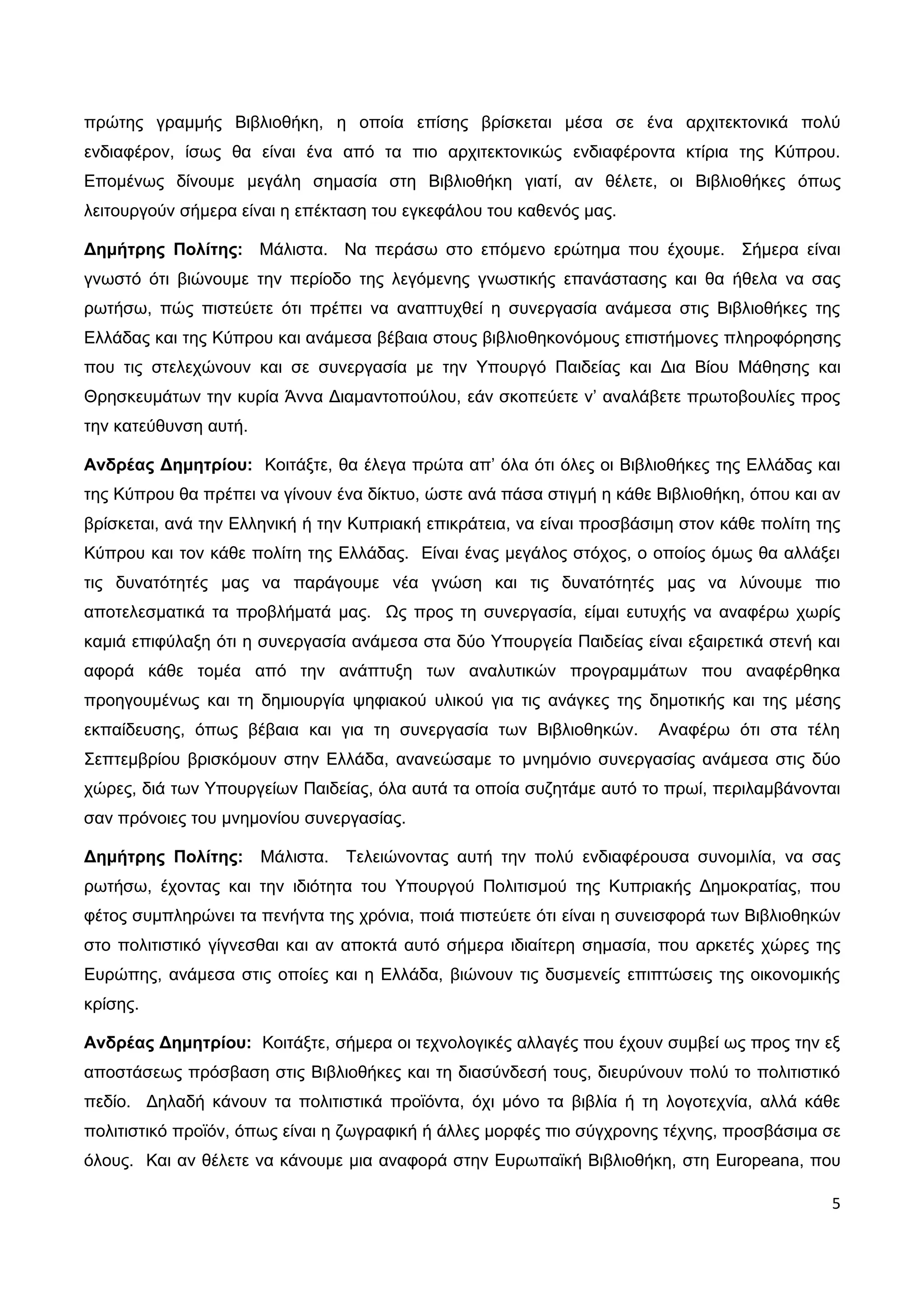 πρώτης γραμμής Βιβλιοθήκη, η οποία επίσης βρίσκεται μέσα σε ένα αρχιτεκτονικά πολύ
ενδιαφέρον, ίσως θα είναι ένα από τα πιο αρχιτεκτονικώς ενδιαφέροντα κτίρια της Κύπρου.
Επομένως δίνουμε μεγάλη σημασία στη Βιβλιοθήκη γιατί, αν θέλετε, οι Βιβλιοθήκες όπως
λειτουργούν σήμερα είναι η επέκταση του εγκεφάλου του καθενός μας.

Δημήτρης Πολίτης: Μάλιστα. Να περάσω στο επόμενο ερώτημα που έχουμε. Σήμερα είναι
γνωστό ότι βιώνουμε την περίοδο της λεγόμενης γνωστικής επανάστασης και θα ήθελα να σας
ρωτήσω, πώς πιστεύετε ότι πρέπει να αναπτυχθεί η συνεργασία ανάμεσα στις Βιβλιοθήκες της
Ελλάδας και της Κύπρου και ανάμεσα βέβαια στους βιβλιοθηκονόμους επιστήμονες πληροφόρησης
που τις στελεχώνουν και σε συνεργασία με την Υπουργό Παιδείας και Δια Βίου Μάθησης και
Θρησκευμάτων την κυρία Άννα Διαμαντοπούλου, εάν σκοπεύετε ν’ αναλάβετε πρωτοβουλίες προς
την κατεύθυνση αυτή.

Ανδρέας Δημητρίου: Κοιτάξτε, θα έλεγα πρώτα απ’ όλα ότι όλες οι Βιβλιοθήκες της Ελλάδας και
της Κύπρου θα πρέπει να γίνουν ένα δίκτυο, ώστε ανά πάσα στιγμή η κάθε Βιβλιοθήκη, όπου και αν
βρίσκεται, ανά την Ελληνική ή την Κυπριακή επικράτεια, να είναι προσβάσιμη στον κάθε πολίτη της
Κύπρου και τον κάθε πολίτη της Ελλάδας. Είναι ένας μεγάλος στόχος, ο οποίος όμως θα αλλάξει
τις δυνατότητές μας να παράγουμε νέα γνώση και τις δυνατότητές μας να λύνουμε πιο
αποτελεσματικά τα προβλήματά μας. Ως προς τη συνεργασία, είμαι ευτυχής να αναφέρω χωρίς
καμιά επιφύλαξη ότι η συνεργασία ανάμεσα στα δύο Υπουργεία Παιδείας είναι εξαιρετικά στενή και
αφορά κάθε τομέα από την ανάπτυξη των αναλυτικών προγραμμάτων που αναφέρθηκα
προηγουμένως και τη δημιουργία ψηφιακού υλικού για τις ανάγκες της δημοτικής και της μέσης
εκπαίδευσης, όπως βέβαια και για τη συνεργασία των Βιβλιοθηκών.         Αναφέρω ότι στα τέλη
Σεπτεμβρίου βρισκόμουν στην Ελλάδα, ανανεώσαμε το μνημόνιο συνεργασίας ανάμεσα στις δύο
χώρες, διά των Υπουργείων Παιδείας, όλα αυτά τα οποία συζητάμε αυτό το πρωί, περιλαμβάνονται
σαν πρόνοιες του μνημονίου συνεργασίας.

Δημήτρης Πολίτης:      Μάλιστα.   Τελειώνοντας αυτή την πολύ ενδιαφέρουσα συνομιλία, να σας
ρωτήσω, έχοντας και την ιδιότητα του Υπουργού Πολιτισμού της Κυπριακής Δημοκρατίας, που
φέτος συμπληρώνει τα πενήντα της χρόνια, ποιά πιστεύετε ότι είναι η συνεισφορά των Βιβλιοθηκών
στο πολιτιστικό γίγνεσθαι και αν αποκτά αυτό σήμερα ιδιαίτερη σημασία, που αρκετές χώρες της
Ευρώπης, ανάμεσα στις οποίες και η Ελλάδα, βιώνουν τις δυσμενείς επιπτώσεις της οικονομικής
κρίσης.

Ανδρέας Δημητρίου: Κοιτάξτε, σήμερα οι τεχνολογικές αλλαγές που έχουν συμβεί ως προς την εξ
αποστάσεως πρόσβαση στις Βιβλιοθήκες και τη διασύνδεσή τους, διευρύνουν πολύ το πολιτιστικό
πεδίο. Δηλαδή κάνουν τα πολιτιστικά προϊόντα, όχι μόνο τα βιβλία ή τη λογοτεχνία, αλλά κάθε
πολιτιστικό προϊόν, όπως είναι η ζωγραφική ή άλλες μορφές πιο σύγχρονης τέχνης, προσβάσιμα σε
όλους. Και αν θέλετε να κάνουμε μια αναφορά στην Ευρωπαϊκή Βιβλιοθήκη, στη Europeana, που

                                                                                             5
 