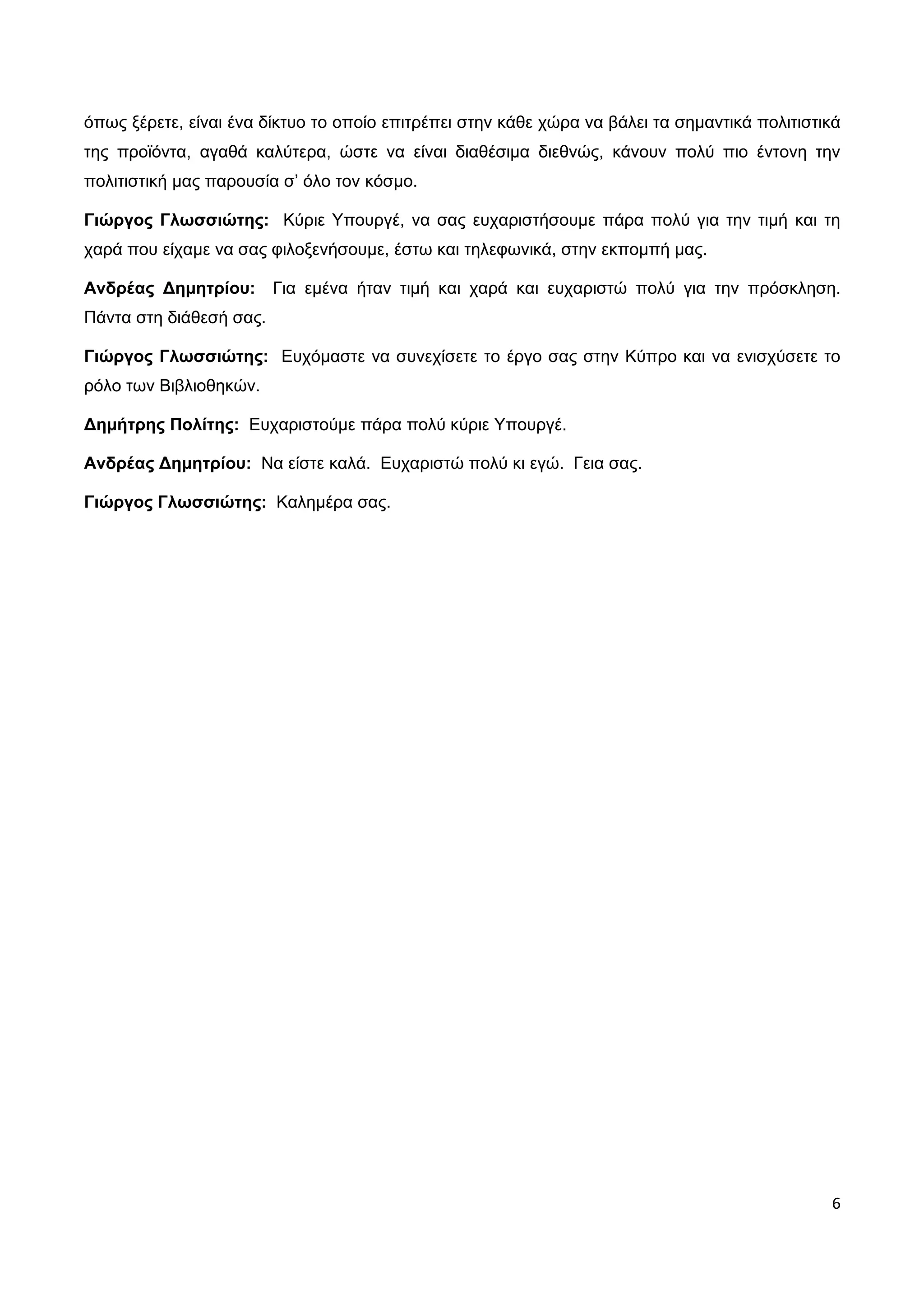 όπως ξέρετε, είναι ένα δίκτυο το οποίο επιτρέπει στην κάθε χώρα να βάλει τα σημαντικά πολιτιστικά
της προϊόντα, αγαθά καλύτερα, ώστε να είναι διαθέσιμα διεθνώς, κάνουν πολύ πιο έντονη την
πολιτιστική μας παρουσία σ’ όλο τον κόσμο.

Γιώργος Γλωσσιώτης: Κύριε Υπουργέ, να σας ευχαριστήσουμε πάρα πολύ για την τιμή και τη
χαρά που είχαμε να σας φιλοξενήσουμε, έστω και τηλεφωνικά, στην εκπομπή μας.

Ανδρέας Δημητρίου:       Για εμένα ήταν τιμή και χαρά και ευχαριστώ πολύ για την πρόσκληση.
Πάντα στη διάθεσή σας.

Γιώργος Γλωσσιώτης: Ευχόμαστε να συνεχίσετε το έργο σας στην Κύπρο και να ενισχύσετε το
ρόλο των Βιβλιοθηκών.

Δημήτρης Πολίτης: Ευχαριστούμε πάρα πολύ κύριε Υπουργέ.

Ανδρέας Δημητρίου: Να είστε καλά. Ευχαριστώ πολύ κι εγώ. Γεια σας.

Γιώργος Γλωσσιώτης: Καλημέρα σας.




                                                                                               6
 