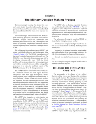 Chapter 5
                   The Military Decision-Making Process
   Decision making is knowing if to decide, then when             The MDMP relies on doctrine, especially the terms
and what to decide. It includes understanding the conse-       and symbols (graphics) found in FM 101-5-1. The use
quence of decisions. Decisions are the means by which          of approved terms and symbols facilitates the rapid and
the commander translates his vision of the end state into      consistent assessment of the situation and creation and
action.                                                        implementation of plans and orders by minimizing con-
                                                               fusion over the meanings of terms and symbols used in
   Decision making is both science and art. Many as-           the process.
pects of military operations—movement rates, fuel con-
sumption, weapons effects—are quantifiable and,                   The advantages of using the complete MDMP in-
therefore, part of the science of war. Other aspects—the       stead of abbreviating the process are that—
impact of leadership, complexity of operations, and un-            • It analyzes and compares multiple friendly and en-
certainty regarding enemy intentions—belong to the art         emy COAs in an attempt to identify the best possible
of war.                                                        friendly COA.
   The military decision-making process (MDMP) is a               • It produces the greatest integration, coordination,
single, established, and proven analytical process. (See       and synchronization for an operation and minimizes the
 Figure 5-1, page 5-2.) The MDMP is an adaptation of           risk of overlooking a critical aspect of the operation.
the Army’s analytical approach to problem solving. The
                                                                  • It results in a detailed operation order or operation
MDMP is a tool that assists the commander and staff in         plan.
developing estimates and a plan. While the formal
problem-solving process described in this chapter may          The disadvantage of using the complete MDMP is that it
start with the receipt of a mission, and has as its goal the   is a time-consuming process.
production of an order, the analytical aspects of the
MDMP continue at all levels during operations.                   ROLES OF THE COMMANDER
   The MDMP helps the commander and his staff exam-                     AND STAFF
ine a battlefield situation and reach logical decisions.
The process helps them apply thoroughness, clarity,                The commander is in charge of the military
sound judgment, logic, and professional knowledge to           decision-making process and decides what procedures
reach a decision. The full MDMP is a detailed, deliber-        to use in each situation. The planning process hinges on
ate, sequential, and time-consuming process used when          a clear articulation of his battlefield visualization. He is
                                                               personally responsible for planning, preparing for, and
adequate planning time and sufficient staff support are
                                                               executing operations. From start to finish, the com-
available to thoroughly examine numerous friendly and
                                                               mander’s personal role is central: his participation in the
enemy courses of action (COAs). This typically occurs
                                                               process provides focus and guidance to the staff. How-
when developing the commander’s estimate and opera-
                                                               ever, there are responsibilities and decisions that are the
tion plans (OPLANs), when planning for an entirely             commander’s alone (Figure 5-1). The amount of his di-
new mission, during extended operations, and during            rect involvement is driven by the time available, his per-
staff training designed specifically to teach the MDMP.        sonal preferences, and the experience and accessibility
   The MDMP is the foundation on which planning in a           of the staff. The less time available, the less experienced
time-constrained environment is based. The products            the staff, and the less accessible the staff, generally the
created during the full MDMP can and should be used            greater the commander involvement. Examples for dis-
during subsequent planning sessions when time may not          cussion of increased commander involvement are found
be available for a thorough relook, but where existing         in Decision Making in a Time-Constrained Environ-
                                                               ment, page 5-27.
METT-T factors have not changed substantially. (See
page 5-27 for a discussion of decision making in a time-        The commander uses the entire staff during the
constrained environment.)                                      MDMP to explore the full range of probable and likely



                                                                                                                       5-1
 