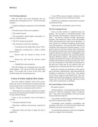 COA Briefing (Optional)
After the COAs have been developed, they are
briefed to the commander for review. The COA briefing
includes—
• Updated intelligence preparation of the battlefield
(IPB).
• Possible enemy COAs (event templates).
• The restated mission.
• The commander’s and the higher commanders’ in-
tent (two echelons above).
• The COA statement and sketch.
• The rationale for each COA, including—
— Considerations that might affect enemy COAs.
— Deductions resulting from a relative combat
power analysis.
— Reason units are arrayed as shown on the
sketch.
— Reason the staff used the selected control
measures.
— Updated facts and assumptions.
After the briefings, the commander gives any addi-
tional guidance. If he rejects all COAs, the staff begins
again. If he accepts one or more of the COAs, staff
members begin the war-gaming process.
Course of Action Analysis (War Game)
The COA analysis identifies which COA accom-
plishes the mission with minimum casualties while best
positioning the force to retain the initiative for future op-
erations. It helps the commander and his staff to—
• Determine how to maximize combat power against
the enemy while protecting the friendly forces and mini-
mizing collateral damage.
• Have as near an identical vision of the battle as
possible.
• Anticipate battlefield events.
• Determine conditions and resources required for
success.
• Determine when and where to apply the force’s
capabilities.
• Focus IPB on enemy strengths, weakneses, center
of gravity, desired end state, and decisive points.
• Identify the coordination requirements to produce
synchronized results.
• Determine the most flexible course of action.
The War-Gaming Process
Course of action analysis is conducted using war
gaming. The war game is a disciplined process, with
rules and steps, that attempts to visualize the flow of a
battle. The process considers friendly dispositions,
strengths, and weaknesses; enemy assets and probable
COAs; and characteristics of the area of operations. It
relies heavily on a doctrinal foundation, tactical judg-
ment, and experience. It focuses the staff’s attention on
each phase of the operation in a logical sequence. It is an
iterative process of action, reaction, and counteraction.
War gaming stimulates ideas and provides insights that
might not otherwise be discovered. It highlights critical
tasks and provides familiarity with tactical possibilities
otherwise difficult to achieve. War gaming is the most
valuable step during COA analysis and comparison and
should be allocated more time than any other step. How-
ever, the commander or CofS (XO) must determine at
this point how much time he can commit to the war-
gaming process, and ensure this time line is followed.
During the war game, the staff takes a COA and be-
gins to develop a detailed plan, while determining the
strengths or weaknesses of each COA. War gaming
tests a COA or improves a developed COA. The com-
mander and his staff may change an existing COA or de-
velop a new COA after identifying unforeseen critical
events, tasks, requirements, or problems.
The General Rules of War Gaming
War gamers need to—
• Remain objective, not allowing personality or their
sensing of “what the commander wants” to influence
them. They must avoid defending a COA just because
they personally developed it.
• Accurately record advantages and disadvantages of
each COA as they become evident.
• Continually assess feasibility, acceptability, and
suitability of the COA. If a COA fails any of these tests
during the war game, they must reject it.
• Avoid drawing premature conclusions and gather-
ing facts to support such conclusions.
5-16
FM 101-5
 