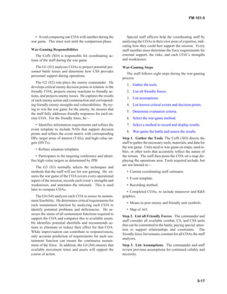 • Avoid comparing one COA with another during the
war game. This must wait until the comparison phase.
War-Gaming Responsibilities
The CofS (XO) is responsible for coordinating ac-
tions of the staff during the war game.
The G1 (S1) analyzes COAs to project potential per-
sonnel battle losses and determine how CSS provides
personnel support during operations.
The G2 (S2) role-plays the enemy commander. He
develops critical enemy decision points in relation to the
friendly COA, projects enemy reactions to friendly ac-
tions, and projects enemy losses. He captures the results
of each enemy action and counteraction and correspond-
ing friendly enemy strengths and vulnerabilities. By try-
ing to win the war game for the enemy, he ensures that
the staff fully addresses friendly responses for each en-
emy COA. For the friendly force, he—
• Identifies information requirements and refines the
event template to include NAIs that support decision
points and refines the event matrix with corresponding
DPs, target areas of interest (TAIs), and high-value tar-
gets (HVTs).
• Refines situation templates.
• Participates in the targeting conference and identi-
fies high-value targets as determined by IPB.
The G3 (S3) normally selects the techniques and
methods that the staff will use for war gaming. He en-
sures the war game of the COA covers every operational
aspect of the mission, records each event’s strengths and
weaknesses, and annotates the rationale. This is used
later to compare COAs.
The G4 (S4) analyzes each COA to assess its sustain-
ment feasibility. He determines critical requirements for
each sustainment function by analyzing each COA to
identify potential problems and deficiencies. He as-
sesses the status of all sustainment functions required to
support the COA and compares this to available assets.
He identifies potential shortfalls and recommends ac-
tions to eliminate or reduce their effect for that COA.
While improvisation can contribute to responsiveness,
only accurate prediction of requirements for each sus-
tainment function can ensure the continuous sustain-
ment of the force. In addition, the G4 (S4) ensures that
available movement times and assets will support the
course of action.
Special staff officers help the coordinating staff by
analyzing the COAs in their own areas of expertise, indi-
cating how they could best support the mission. Every
staff member must determine the force requirements for
external support, the risks, and each COA’s strengths
and weaknesses.
War-Gaming Steps
The staff follows eight steps during the war-gaming
process:
1. Gather the tools.
2. List all friendly forces.
3. List assumptions.
4. List known critical events and decision points.
5. Determine evaluation criteria.
6. Select the war-game method.
7. Select a method to record and display results.
8. War-game the battle and assess the results.
Step 1. Gather the Tools. The CofS (XO) directs the
staff to gather the necessary tools, materials, and data for
the war game. Units need to war-game on maps, sand ta-
bles, or other tools that accurately reflect the nature of
the terrain. The staff then posts the COA on a map dis-
playing the operations area. Tools required include, but
are not limited to—
• Current coordinating staff estimates.
• Event template.
• Recording method.
• Completed COAs, to include maneuver and R&S
graphics.
• Means to post enemy and friendly unit symbols.
• Map of AO.
Step 2. List all Friendly Forces. The commander and
staff consider all available combat, CS, and CSS units
that can be committed to the battle, paying special atten-
tion to support relationships and constraints. The
friendly force list remains constant for all COAs the staff
analyzes.
Step 3. List Assumptions. The commander and staff
review previous assumptions for continued validity and
necessity.
5-17
FM 101-5
 