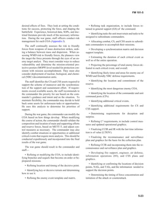 desired effects of fires. They look at setting the condi-
tions for success, protecting the force, and shaping the
battlefield. Experience, historical data, SOPs, and doc-
trinal literature provide much of the necessary informa-
tion. During the war game, staff officers conduct risk
management for each COA (Appendix J).
The staff continually assesses the risk to friendly
forces from weapons of mass destruction strikes, seek-
ing a balance between mass and dispersion. When as-
sessing WMD risk to friendly forces, the planners view
the target the force presents through the eyes of an en-
emy target analyst. They must consider ways to reduce
vulnerability and determine the mission-oriented pro-
tective posture (MOPP) level needed for protection con-
sistent with mission accomplishment. They must also
consider deployment of nuclear, biological, and chemi-
cal (NBC) decontamination units.
The staff identifies the CS and CSS assets required to
support the scheme of maneuver and the synchroniza-
tion of the support and sustainment effort. If require-
ments exceed available assets, the staff recommends to
the commander the priority for use based on the com-
mander’s guidance and intent and on the situation. To
maintain flexibility, the commander may decide to hold
back some assets for unforeseen tasks or opportunities.
He uses this analysis to determine his priorities of
support.
During the war game, the commander can modify the
COA based on how things develop. When modifying
the course of action, the commander should validate the
composition and location of main and supporting efforts
and reserve forces, based on METT-T, and adjust con-
trol measures as necessary. The commander may also
identify combat situations or opportunities or additional
critical events that require more analysis. This should be
conducted expeditiously and incorporated into the final
results of the war game.
The war game should result in the commander and
staff—
• Refining or modifying the COA, to include identi-
fying branches and sequels that become on-order or be-
prepared missions.
• Refining location and timing of the decisive point.
• Identifying key or decisive terrain and determining
how to use it.
• Refining the enemy event template and matrix.
• Refining task organization, to include forces re-
tained in general support (GS) of the command.
• Identifying tasks the unit must retain and tasks to be
assigned to subordinate commanders.
• Allocating combat, CS, and CSS assets to subordi-
nate commanders to accomplish their missions.
• Developing a synchronization matrix and decision
support template.
• Estimating the duration of each critical event as
well as of the entire operation.
• Projecting the percentage of total enemy forces de-
feated in each critical event, and overall.
• Identifying likely times and areas for enemy use of
WMD and friendly NBC defense requirements.
• Identifying the location and commitment of the
reserve.
• Identifying the most dangerous enemy COA.
• Identifying the location of the commander and unit
command posts (CPs).
• Identifying additional critical events.
• Identifying additional requirements for CS and
CSS support.
• Determining requirements for deception and
surprise.
• Refining C2
requirements, to include control mea-
sures and updated operational graphics.
• Finalizing CCIR and IR with the last time informa-
tion is of value (LTIOV).
• Finalizing the reconnaissance and surveillance
plan and graphics for the basis for the collection plan.
• Refining CCIR and incorporating them into the re-
connaissance and surveillance plan and graphics.
• Developing fire support, engineer, air defense,
information operations (IO), and CSS plans and
graphics.
• Identifying or confirming the locations of decision
points, NAIs, and TAIs, and the information needed to
support the decision points.
• Determining the timing of force concentration and
initiation of the attack or counterattack.
5-23
FM 101-5
 
