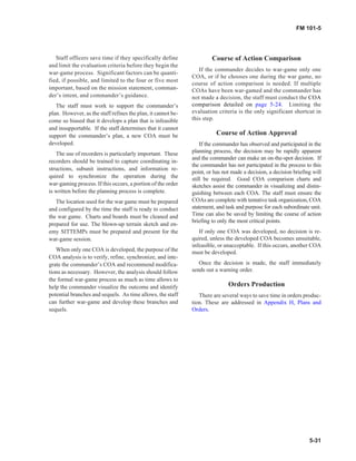 Staff officers save time if they specifically define
and limit the evaluation criteria before they begin the
war-game process. Significant factors can be quanti-
fied, if possible, and limited to the four or five most
important, based on the mission statement, comman-
der’s intent, and commander’s guidance.
The staff must work to support the commander’s
plan. However, as the staff refines the plan, it cannot be-
come so biased that it develops a plan that is infeasible
and insupportable. If the staff determines that it cannot
support the commander’s plan, a new COA must be
developed.
The use of recorders is particularly important. These
recorders should be trained to capture coordinating in-
structions, subunit instructions, and information re-
quired to synchronize the operation during the
war-gaming process. If this occurs, a portion of the order
is written before the planning process is complete.
The location used for the war game must be prepared
and configured by the time the staff is ready to conduct
the war game. Charts and boards must be cleaned and
prepared for use. The blown-up terrain sketch and en-
emy SITTEMPs must be prepared and present for the
war-game session.
When only one COA is developed, the purpose of the
COA analysis is to verify, refine, synchronize, and inte-
grate the commander’s COA and recommend modifica-
tions as necessary. However, the analysis should follow
the formal war-game process as much as time allows to
help the commander visualize the outcome and identify
potential branches and sequels. As time allows, the staff
can further war-game and develop these branches and
sequels.
Course of Action Comparison
If the commander decides to war-game only one
COA, or if he chooses one during the war game, no
course of action comparison is needed. If multiple
COAs have been war-gamed and the commander has
not made a decision, the staff must conduct the COA
comparison detailed on page 5-24. Limiting the
evaluation criteria is the only significant shortcut in
this step.
Course of Action Approval
If the commander has observed and participated in the
planning process, the decision may be rapidly apparent
and the commander can make an on-the-spot decision. If
the commander has not participated in the process to this
point, or has not made a decision, a decision briefing will
still be required. Good COA comparison charts and
sketches assist the commander in visualizing and distin-
guishing between each COA. The staff must ensure the
COAs are complete with tentative task organization, COA
statement, and task and purpose for each subordinate unit.
Time can also be saved by limiting the course of action
briefing to only the most critical points.
If only one COA was developed, no decision is re-
quired, unless the developed COA becomes unsuitable,
infeasible, or unacceptable. If this occurs, another COA
must be developed.
Once the decision is made, the staff immediately
sends out a warning order.
Orders Production
There are several ways to save time in orders produc-
tion. These are addressed in Appendix H, Plans and
Orders.
5-31
FM 101-5
 