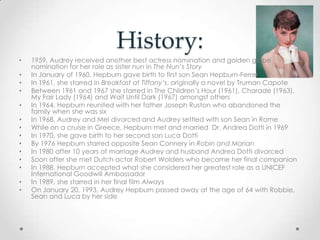 History:
• 1959, Audrey received another best actress nomination and golden globe
nomination for her role as sister nun in The Nun’s Story
• In January of 1960, Hepburn gave birth to first son Sean Hepburn-Ferrer
• In 1961, she starred in Breakfast at Tiffany’s, originally a novel by Truman Capote
• Between 1961 and 1967 she starred in The Children’s Hour (1961), Charade (1963),
My Fair Lady (1964) and Wait Until Dark (1967) amongst others
• In 1964, Hepburn reunited with her father Joseph Ruston who abandoned the
family when she was six
• In 1968, Audrey and Mel divorced and Audrey settled with son Sean in Rome
• While on a cruise in Greece, Hepburn met and married Dr. Andrea Dotti in 1969
• In 1970, she gave birth to her second son Luca Dotti
• By 1976 Hepburn starred opposite Sean Connery in Robin and Marian
• In 1980 after 10 years of marriage Audrey and husband Andrea Dotti divorced
• Soon after she met Dutch actor Robert Wolders who became her final companion
• In 1988, Hepburn accepted what she considered her greatest role as a UNICEF
International Goodwill Ambassador
• In 1989, she starred in her final film Always
• On January 20, 1993, Audrey Hepburn passed away at the age of 64 with Robbie,
Sean and Luca by her side
 