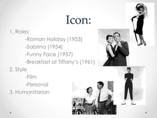 Icon:
1. Roles:
-Roman Holiday (1953)
-Sabrina (1954)
-Funny Face (1957)
-Breakfast at Tiffany’s (1961)
2. Style
-Film
-Personal
3. Humanitarian
 