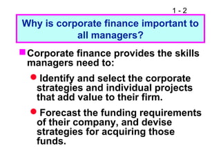 1 - 2
Why is corporate finance important to
all managers?
Corporate finance provides the skills
managers need to:
Identify and select the corporate
strategies and individual projects
that add value to their firm.
Forecast the funding requirements
of their company, and devise
strategies for acquiring those
funds.
 