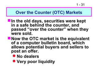 1 - 31
Over the Counter (OTC) Markets
In the old days, securities were kept
in a safe behind the counter, and
passed “over the counter” when they
were sold.
Now the OTC market is the equivalent
of a computer bulletin board, which
allows potential buyers and sellers to
post an offer.
No dealers
Very poor liquidity
 