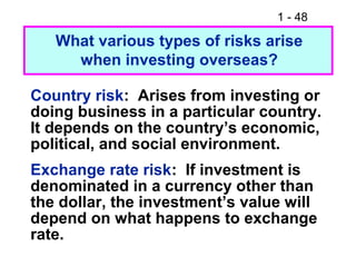 1 - 48
What various types of risks arise
when investing overseas?
Country risk: Arises from investing or
doing business in a particular country.
It depends on the country’s economic,
political, and social environment.
Exchange rate risk: If investment is
denominated in a currency other than
the dollar, the investment’s value will
depend on what happens to exchange
rate.
 