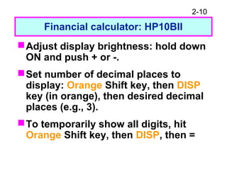 2-10
Financial calculator: HP10BII
Adjust display brightness: hold down
ON and push + or -.
Set number of decimal places to
display: Orange Shift key, then DISP
key (in orange), then desired decimal
places (e.g., 3).
To temporarily show all digits, hit
Orange Shift key, then DISP, then =
 