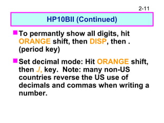 2-11
HP10BII (Continued)
To permantly show all digits, hit
ORANGE shift, then DISP, then .
(period key)
Set decimal mode: Hit ORANGE shift,
then ./, key. Note: many non-US
countries reverse the US use of
decimals and commas when writing a
number.
 