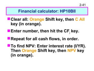 2-41
Financial calculator: HP10BII
Clear all: Orange Shift key, then C All
key (in orange).
Enter number, then hit the CFj key.
Repeat for all cash flows, in order.
To find NPV: Enter interest rate (I/YR).
Then Orange Shift key, then NPV key
(in orange).
 