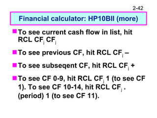 2-42
Financial calculator: HP10BII (more)
To see current cash flow in list, hit
RCL CFj CFj
To see previous CF, hit RCL CFj –
To see subseqent CF, hit RCL CFj +
To see CF 0-9, hit RCL CFj 1 (to see CF
1). To see CF 10-14, hit RCL CFj .
(period) 1 (to see CF 11).
 