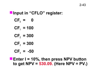 2-43
Input in “CFLO” register:
CF0 = 0
CF1 = 100
CF2 = 300
CF3 = 300
CF4 = -50
Enter I = 10%, then press NPV button
to get NPV = 530.09. (Here NPV = PV.)
 