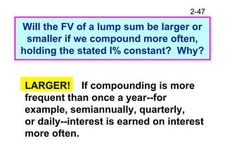 2-47
Will the FV of a lump sum be larger or
smaller if we compound more often,
holding the stated I% constant? Why?
LARGER! If compounding is more
frequent than once a year--for
example, semiannually, quarterly,
or daily--interest is earned on interest
more often.
 