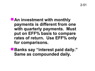 2-51
An investment with monthly
payments is different from one
with quarterly payments. Must
put on EFF% basis to compare
rates of return. Use EFF% only
for comparisons.
Banks say “interest paid daily.”
Same as compounded daily.
 