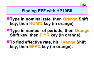 2-53
Finding EFF with HP10BII
Type in nominal rate, then Orange Shift
key, then NOM% key (in orange).
Type in number of periods, then Orange
Shift key, then P/YR key (in orange).
To find effective rate, hit Orange Shift
key, then EFF% key (in orange).
 