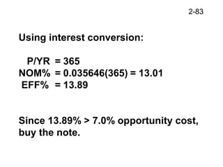 2-83
Using interest conversion:
P/YR = 365
NOM% = 0.035646(365) = 13.01
EFF% = 13.89
Since 13.89% > 7.0% opportunity cost,
buy the note.
 