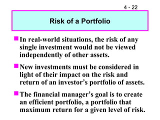 4 - 22

            Risk of a Portfolio

 In real-world situations, the risk of any
  single investment would not be viewed
  independently of other assets.
 New investments must be considered in
  light of their impact on the risk and
  return of an investor’s portfolio of assets.
 The financial manager’s goal is to create
  an efficient portfolio, a portfolio that
  maximum return for a given level of risk.
 