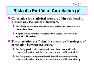 4 - 27

    Risk of a Portfolio: Correlation (ρ)
 Correlation is a statistical measure of the relationship
  between any two series of numbers.
    Positively correlated describes two series that move in the
     same direction.
    Negatively correlated describes two series that move in
     opposite directions.
 The correlation coefficient is a measure of the degree of
  correlation between two series.
    Perfectly positively correlated describes two positively
     correlated series that have a correlation coefficient of +1.
    Perfectly negatively correlated describes two negatively
     correlated series that have a correlation coefficient of –1.ρ
 